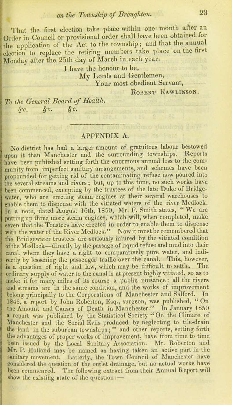That the first election take place within one month after an Order in Council or provisional order shall have been obtained for the application of the Act to the township; and that the annual election to replace the retiring members take place on the first Monday after the 25th day of March in each year. I have the honour to be, My Lords and Gentlemen, Your most obedient Servant, Robert Rawlinson. To the General Board of Health, Sfc. Sfc. Sfc. APPENDIX A. No district has had a larger amount of gratuitous labour bestowed upon it than Manchester and the surrounding townships. Reports have been published setting forth the enormous annual loss to the com- munity from imperfect sanitary arrangements, and schemes have been propounded for getting rid of the contaminating refuse now poured into the several streams and rivers; but, up to this time, no such works have been commenced, excepting by the trustees of the late Duke of Bridge- water, who are erecting steam-engines at their several warehouses to enable them to dispense with the vitiated waters of the river Medlock. In a note, dated August 16th, 1850, Mr. F. Smith states, We are ■ ittingup three more steam-engines, which will, when completed, make ven that the Trustees have erected in order to enable them to dispense with the water of the River Medlock. Now it must be remembered that the Bridgewater trustees are seriously injured by the vitiated condition r f the Medlock—directly by the passage of liquid refuse and mud into their nal, where they have a right to comparatively pure water, and indi- : -ctly by lessening the passenger traflfic over the canal. This, however, is a question of right and law, which may be difficult to settle. The nlinary supply of water to the canal is at present highly vitiated, so as to iake it for many miles of its course a public nuisance : all the rivers id streams are in the same condition, and the works of improvement belong principally to the Corporations of Manchester and Salford. In liB45, a report by John Roberton, Esq., surgeon, was published, On the Amount and Causes of Death in Manchester. In January 1850 a report was published by the Statistical Society On the Climate of Manchester and the Social Evils produced by neglecting to tile-drain the land in the suburban townships; and other reports, setting forth the advantages of proper works of improvement, have from time to time been issued by the Local Sanitary Association. Mr. Roberton and Mr. P. Holland may be named as having taken an active part in the sanitary movement. Latterly, the Town Council of Manchester have considered the question of the outlet drainage, b\it no actual works have been commenced. The following extract from their Annual Report will show the exisli^ig state of the qiicstion:—