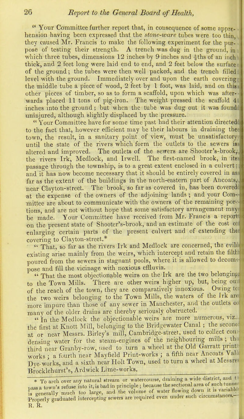 ** Your Committee further report that, in cousequence of some appre- • hension having been expressed that the stone-ware tubes were too thin, they caused Mr. Francis to make the following experiment for the pur- pose of testing their strength. A trench was dug in the ground, in which three tubes, dimensions 12 inches by 9 inches and -l^ths of an inch . thick, and 2 feet long were laid end to end, and 2 feet below the surfacei of the ground; the tubes were then well packed, and the trench filled: level with the ground. Immediately over and ujion the earth covering: the middle tube a piece of wood, 2 feet by I foot, was laid, and on this* other pieces of timber, so as to form a scaffold, upon which was after- • wards placed 11 tons of pig-iron. The weight pressed the scaffold 41 inches into the ground; but when the tube was dug out it was foundJ uninjured, although slightly displaced by the pressure.  Your Committee have for some time past had their attention directedd to the fact that, however efficient may be their labours in draining thci town, the result, in a sanitary point of view, must be unsatisfactory until the state of the rivers which form the outlets to the sewers iss altered and improved. The outlets of the sewers are Shooter's-brook,: the rivers Irk, Medlock, and Irwell. The first-named brook, in ites passage through the township, is to a great extent enclosed in a culvert; and it has now become necessary that it should be entirely covered in asi far as the extent of the buildings in the north-eastern part of Ancoats, near Clayton-street. The brook, so far as covered in, has been covered at the expense of the owners of the adjoining lands ; and your Com- mittee are about to communicate with the owners of the remaining por- tions, and are not without hope that some satisfactory arrangement mf.\ be made. Your Committee have received from Mr. Francis a report on the present state of Shooter's-brook, and an estimate of the cost o: enlarging certain parts of the present culvert and of extending the covering to Clayton-street.* •  That, so far as the rivers Irk and Medlock are concerned, the evib existing arise mainly from the weirs, which intercept and retain the hit! poured from the sewers in stagnant pools, where it is allowed to decom- pose and fill the vicinage with noxious effluvia.  That the most objectionable weirs on the Irk are the two belongniu to the Town Mills. There are other weirs higher up, but, being ou of the reach of the town, they are comparatively innoxious. Owing U the two weirs belonging to the Town Mills, the waters of the Irk an more impure than those of any sewer in Manchester, and the outlets o many of the older drains are thereby seriously obstructed.  In the Medlock the objectionable weirs are more numerous, viz. the first at Knott Mill, belonging to the Bridgewater Canal ; the secon( at or near Messrs. Birley's mill, Cambridge-street, used to collect con densing water for the steam-engines of the neighbouring mills ; ih , third near Granby-row, used to turn a wheel at the Old Garratt prmt works • a fourth near Mayfield Print-works ; a fifth near Ancoats Vala Dye-works, and a sixth near Holt Town, used to turn a wheel at Messrs^ Brocklehurst's, Ardwick Lime-works. * To arch over any natural stream or watercourse, draining a wide district and t „ass a town's refuse into it, is bad in principle ; because the sectional area of such (uune- 8Tnerrily much too large, and the volume of water flowmg down ,t .s var.abl.' Properly graduated intercepting sewers are required even under such circumstances.- R. R. L