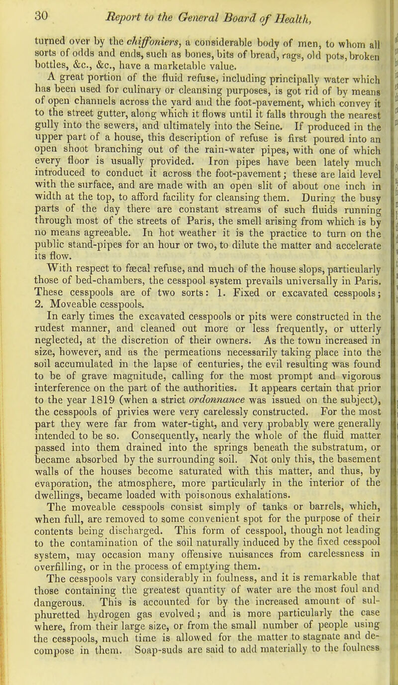 turned over by tlie chiffoniers, a considerable body of men, to whom all sorts of odds and ends, such as bones, bits of bread, rags, old pots, broken bottles, &c., &c., have a marketable value. A great portion of the fluid refuse, including principally water which has been used for culinary or cleansing purposes, is got rid of by means of open channels across the yard and the foot-pavement, which convey it to the street gutter, along which it flows until it falls through the nearest gully into the sewers, and ultimately into the Seine. If produced in the upper part of a house, this description of refuse is first poured into an open shoot branching out of the rain-water pipes, with one of which every floor is usually provided. Iron pipes have been lately much introduced to conduct it across the foot-pavement; these are laid level with the surface, and are made with an open slit of about one inch in width at the top, to afford facility for cleansing them. Durino; the busy parts of the day there are constant streams of such fluids running through most of the streets of Paris, the smell arising from which is by no means agreeable. In hot weather it is the practice to turn on the public stand-pipes for an hour or two, to dilute the matter and accelerate its flow. With respect to faecal refuse, and much of the house slops, particularly those of bed-chambers, the cesspool system prevails universally in Paris. These cesspools are of two sorts: 1. Fixed or excavated cesspools; 2. Moveable cesspools. In early times the excavated cesspools or pits were constructed in the rudest manner, and cleaned out more or less frequently, or utterly neglected, at the discretion of their owners. As the town increased in size, however, and as the permeations necessarily taking place into the soil accumulated in the lapse of centuries, the evil resulting was found to be of grave magnitude, calling for the most prompt and vigorous interference on the part of the authorities. It appears certain that prior to the year 1819 (when a strict ordonnance was issued on the subject), the cesspools of privies were very carelessly constructed. For the most part they were far from water-tight, and very probably were generally intended to be so. Consequently, nearly the whole of the fluid matter passed into them drained into the springs beneath the substratum, or became absorbed by the surrounding soil. Not only this, the basement walls of the houses become saturated with this matter, and thus, by evaporation, the atmosphere, more particularly in the interior of the dwellings, became loaded with poisonous exhalations. The moveable cesspools consist simply of tanks or barrels, wliich, when full, are removed to some convenient spot for the purpose of their contents being discharged. This form of cesspool, though not leading to the contamination of the soil naturally induced l3y the fixed cesspool system, may occasion many offensive nuisances from carelessness in overfilling, or in the process of emptying them. The cesspools vary considerably in foulness, and it is remarkable that those containing the greatest quantity of water are the most foul and dangerous. This is accounted for by the increased amount of sul- phuretted hydrogen gas evolved; and is more particularly the case where, from their large size, or from the small number of people using the cesspools, much time is allowed for the matter to stagnate and de- compose in them. Soap-suds are said to add materially to the foulness.