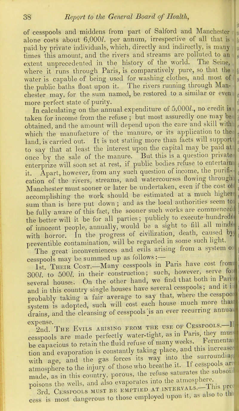 of cesspools and middens from part, of Salford and Manchester r alone costs about 6,000Z. per annum, irrespective of all that is « paid by private individuals, which, directly and indirectly, is many , times this amount, and the rivers and streams are polluted to an i extent unprecedented in the history of the world. The Seine, , where it runs through Paris, is comparatively pure, so that the • water is capable of being used for washing clothes, and most of ( the public baths float upon it. The rivers running through Man- • Chester may, for the sum named, be restored to a similar or even a more perfect state of purity. In calculating on the annual expenditure of .5,000?., no credit is taken for income from the refuse ; but most assuredly one may be^ obtained, and the amount will depend upon the care and skill withh which the manufacture of the manure, or its application to thee land, is carried out. It is not stating more than facts will supporti to say that at least the interest upon the capital may be paid at l once by the sale of the manure. But this is a question private* enterprize will soon set at rest, if public bodies refuse to entertainn it. Apart, however, from any such question of income, the purifi- cation of the rivers, streams, and watercourses flowing througb't Manchester must sooner or later be undertaken, even if the cost oh accomplishing the work should be estimated at a much higheri sum than is here put down ; and as the local authorities seem to( be fully aware of this fact, the sooner such works are commencedt the better will it be for all parties; pubUcly to execute hundred^! of innocent people, annually, would be a sight to fill all mmds. with horror. In the progress of civilization, death, caused bjj preventible contamination, will be regarded in some such light. The great inconveniences and evils arising from a system o. cesspools may be summed up as follows:— 1st Their Cost.—Many cesspools in Pans have cost tron: 300Z to 500Z. in their construction; such, however, serve Ioj several houses. On the other hand, we find that both in Parr and in this country single houses have several cesspools ; and it i probably taking a fair average to say that, where the cesspoo. system is adopted, such will cost each house much more tha»> drains, and the cleansing of cesspools > an ever recurring annuaa ^^2nT*THE Evils arising from the use of Cesspools.—II cesspools are made perfectly water-tight, as in P^S, they naus| be capacious to retain the fluid refuse of many weeks. Feimentai tion and evaporation is constantly taking place, and this xncrease with aee and the gas forces its way into the surroundmi. ^tmos^li^e^o the injufy of those who breathe it. cesspools an made as in this country, porous, the refuse ^'^^turates t^^^ subs^ poisons the wells, and also evaporates into the ; ^ 3rd. Cesspools must emptied at '^'^'^^■7^,^X0^^^ cess is most dangerous to those employed upon it, as also to tin.