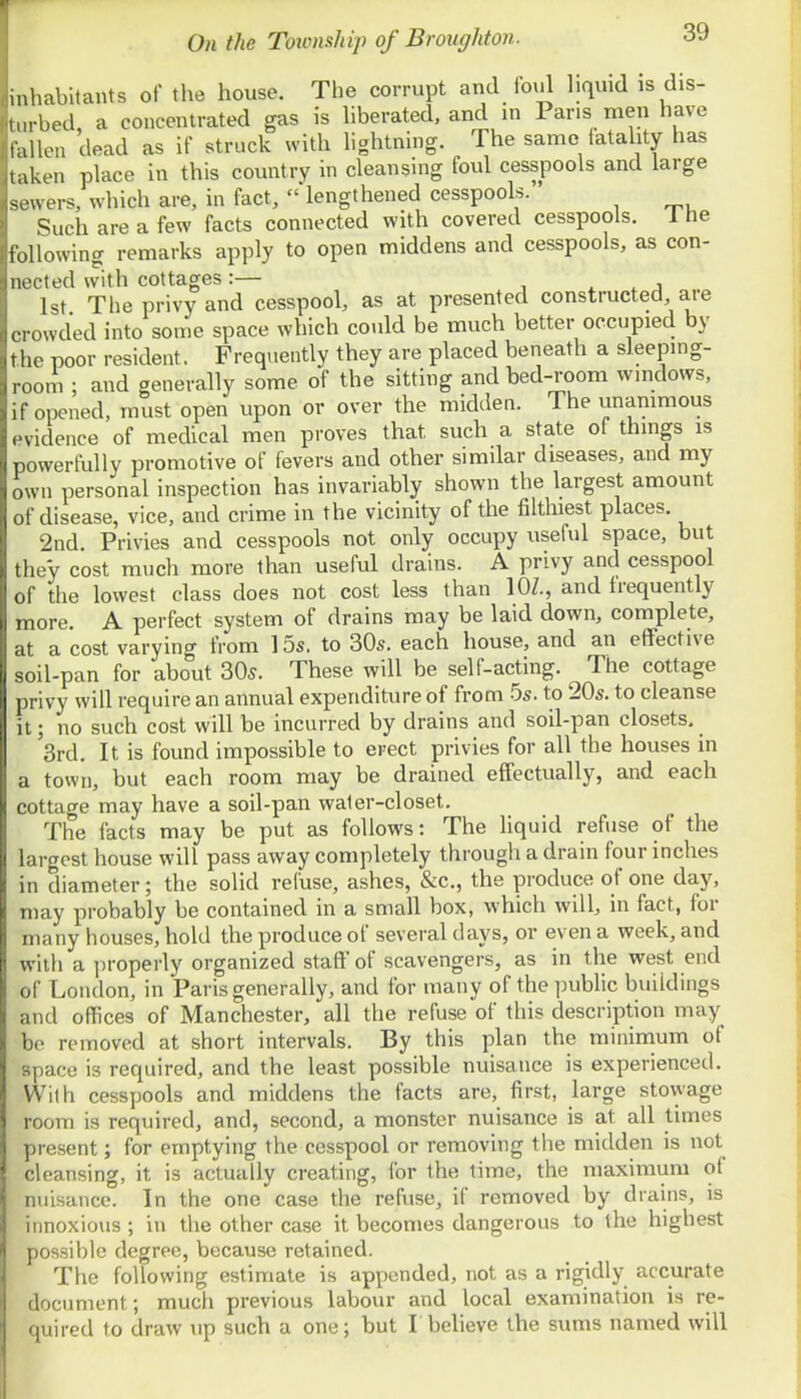 \nn iiir I t On the Toionship of Broughton. 39 mbitants of the house. The corrupt and foul liquid is dis- m bed a concentrated gas is liberated, and in Pans men have lallen dead as if struck with hghtning. The same latality has aken place in this country in cleansing foul cesspools and large -'u ers, which are, in fact,  lengthened cesspools. Such are a few facts connected with covered cesspools. 1 he following remarks apply to open middens and cesspools, as con- nected with cottages:— , ^ i. j 1st The privy and cesspool, as at presented constructed are e rowded into some space which could be much better occupied by the poor resident. Frequently they are placed beneath a sleeping- ,,m ; and generally some of the sitting and bed-room wmdows, ii opened, must open upon or over the midden. The unanimous evidence of medical men proves that such a state ot things is powerfully promotive of fevers and other similar diseases, and my own personal inspection has invariably shown the largest amount of disease, vice, and crime in the vicinity of the filthiest places. 2nd Privies and cesspools not only occupy useful space, but they cost much more than useful drains. A privy and cesspool of the lowest class does not cost less than lOZ., and frequently more. A perfect system of drains may be laid down, complete, at a cost varying from 15s. to 30s. each house, and an effective soil-pan for about 30^. These will be self-acting. The cottage privy will require an annual expenditure of from 5s. to 20s. to cleanse it; no such cost will be incurred by drains and soil-pan closets. 3rd. It is found impossible to erect privies for all the houses in a town, but each room may be drained effectually, and each cottage may have a soil-pan waler-closet. The facts may be put as follows: The Uquid refuse of the largest house will pass away completely through a drain four inches in diameter; the solid refuse, ashes, &c., the produce of one day, may probably be contained in a small box, which will, in fact, for many houses, hold the produce of several days, or even a week, and with a properly organized staff of scavengers, as in the west end of London, in Paris generally, and for many of the public buildings and offices of Manchester, all the refuse of this description may be removed at short intervals. By this plan the mininium of space is required, and the least possible nuisance is experienced. With cesspools and middens the facts are, first, large stowage room is required, and, second, a monster nuisance is at all times present; for emptying the cesspool or removing the midden is not cleansing, it is actually creating, for the time, the maximum of nuisance. In the one case the refuse, if removed by drains, is innoxious ; in the other case it becomes dangerous to the highest possible degree, because retained. The following estimate is appended, not as a rigidly accurate document; much previous labour and local examination is re- quired to draw up such a one; but Lbelieve the sums named will