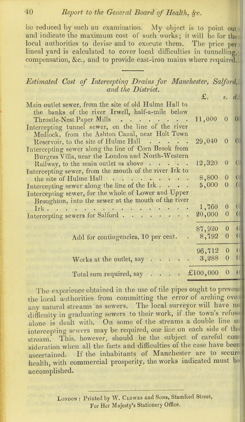 be reduced by such an examination. j\1y objoct is to point out and indicate the maximum cost of such works; it will be for the < local authorities to devise and to execute them. The price per n. lineal yard is calculated to cover local difficulties in tunnelling,;,! compensation, &c., and to provide cast-iron mains where required.! i Estimated Cost of Intercepting Drains for Manchester, Salford,(. and the District. £. s. d.1 Main outlet sewer, from the site of old Hulme Hall to the banks of the river Irwell, half-a-mile below Throstle-Nesl Paper Mills 11,000 0 OO Intercepting tunnel sewer, on the line of the river Medlock, from the Ashton Canal, near Holt Town Reservoir, to the site of Hulme Hall 29,040 0 OC Intercepting sewer along the line of Corn Brook from Burgess Villa, near the London and North-Western Railway, to the main outlet as above 12,320 0 C( Intercepting sewer, from the mouth of the river Irk to the site of Hulme Hall 8,800 0 Intercepting sewer along the line of the Irk . . . . 5,000 0 Intercepting- sewer, for the whole of Lower and Upper Broui2;hton, into the sewer at the mouth of the river Irk. 1,760 0 Intercepting sewers for Salford 20,000 0 s'y.g'ao o Add for contingencies, 10 per cent. . 8,792 0 96,712 0 Works at the outlet, say 3,288 0 Total sum required, say .... £100,000 0 ( The experience obtained in the use of tile pipes ought to preven the local authorities from committing the error of arching ove any natural streams as sewers. The local surveyor will have n( difficulty in graduating sewers to their work, if the town's refuse alone is dealt with. On some of the streams a double line o intercepting sewers may be required, one line on each side of th. stream. This, however, should be the subject of careful con sideration wlien all the facts and difficulties of the case have beei ascertained. If the inhabitants of Manchester are to secur heahh, with commercial prosperity, the works indicated must b' accomplished. i London : Printed by W. Clowbs and Sons, Stamford Street, For Her Majesty's Stationery Office.