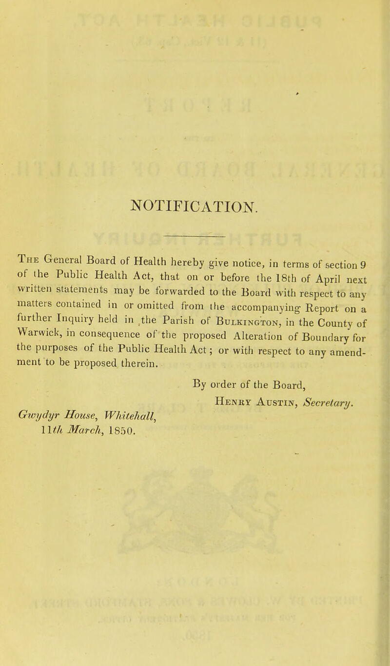 NOTIFICATION. The General Board of Health hereby give notice, in terms of section 9 of the Public Health Act, that on or before the 18th of April next written statements may be forwarded to the Board with respect to any matters contained in or omitted from the accompanying Report on a further Inquiry held in the Parish of Bulkington, in the County of Warwick, in consequence of the proposed Alteration of Boundary for the purposes of the Public Health Act; or with respect to any amend- ment to be proposed therein. Gwydyr House, Whitehall, llth March, 1850. By order of the Board, Henkf Austin, Secretary.