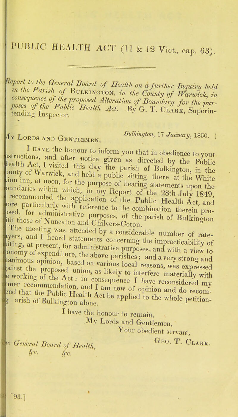 PUBLIC HEALTH ACT (11 & 12 Vict, cap. 63). hePar 1en*?*Board °f on a further Inquiry held m the Parish of Bulkington, in the County of Warwick in consequence of the proposed Alteration of Boundary for the pur- Snf Hmlth ^ * * T C-»*> S 1y Lords and Gentlemen, 17 January, 1850. j istructin™? T ft00111 -° inf°rm J™ that in obedience to your [faith A t' T • a'teru ?'otlce g^en as directed by the Public Act I visited this day the parish of BulkiLton in the .unty of Warwick and held a public sitting there at the White ■ion inn, at noon, for the purpose of hearing statements upon the aundanes within which, in my Report of&the 28th Julv 1849 sed Pfo T- y V:^- refe'ence t0 the combination therein pro- lyers »Tt1 W1 f!^ b* a co^iderable number of rate- 35, afpLenttr ad6? the ^-ability of .mug, ar piesent for administrative purposes, and with a view in onomy of expenditure, the above parishes; and a veCstron^nd l arish of B^Sl aPPl'ed '° the Wh0k Pe,iti0- I have the honour to remain, My Lords and Gentlemen, Your obedient servant, ie General Board of Health, Ge° T Clark- 93. |