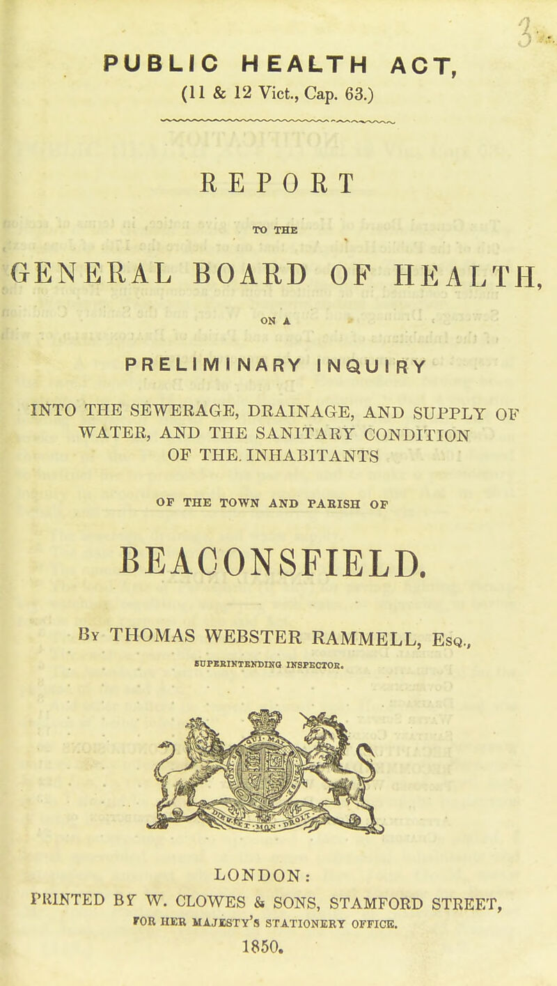 PUBLIC HEALTH ACT, (11 & 12 Vict, Cap. 63.) REPORT TO THE GENERAL BOARD OF HEALTH, ON A PRELIMINARY INQUIRY INTO THE SEWERAGE, DRAINAGE, AND SUPPLY OF WATER, AND THE SANITARY CONDITION OF THE. INHABITANTS OF THE TOWN AND PARISH OF BEACONSFIELD. By THOMAS WEBSTER RAMMELL, Esq., SUPERINTENDING! INSPECTOR. LONDON: PRINTED BY W. CLOWES & SONS, STAMFORD STREET, TOR HER MAJESTY'S STATIONERY OFFICE. 1850.