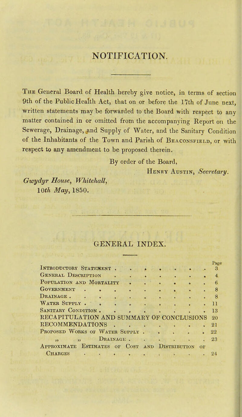 NOTIFICATION. The General Board of Health hereby give notice, in terms of section 9th of the Public Health Act, tbat on or before the 17th of June next, written statements may be forwarded to the Board with respect to any matter contained in or omitted from the accompanying Report on the Sewerage, Drainage, .and Supply of Water, and the Sanitary Condition of the Inhabitants of the Town and Parish of Beaconsfield, or with respect to any amendment to be proposed therein. By order of the Board, Henry Austin, Secretary. Gwydyr House, Whitehall, 10th May, 1850. GENERAL INDEX. Page Introductory Statement .3 General Description ....... 4 Population and Mortality . . . • • .6 Government 8 Drainage 8 Water Supply .11 Sanitary Condition 13 RECAPITULATION AND SUMMARY OF CONCLUSIONS 20 RECOMMENDATIONS 21 Proposed Works of Water Supply . . . . .22 „ „ Drainage ...... 23 Approximate Estimates of Cost and Distribution of Charges 24