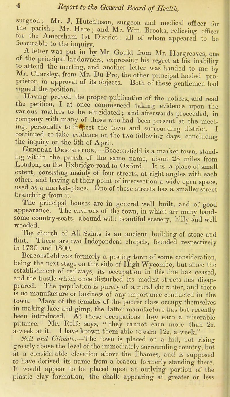 surgeon; Mr. J. Hutchinson, surgeon and medical officer Cor the parish; Mr. Hare; and Mr. Wm. Brooks, relieving officer for the Amersham 1st District: all of whom appeared to be favourable to the inquiry. A letter was put in by Mr. Gould from Mr. Hargreaves, one of the principal landowners, expressing his regret at his inability to attend the meeting, and another letter was handed to me by Mr. Charsley, from Mr. Du Pre, the other principal landed pro- prietor, in approval of its objects. Both of these gentlemen had signed the petition. Having proved the proper publication of the notices, and read the petition, I at once commenced taking evidence upon the various matters to be elucidated; and afterwards proceeded, in company with many of those who had been present at the meet- ing, personally to inipect the town and surrounding district. I continued to take evidence on the two following days, concluding the inquiry on the 5th of April. General Description.—Beaconsfield is a market town, stand- ing within the parish of the same name, about 23 miles from London, on the Uxbridge-road to Oxford. It is a place of small extent, consisting mainly of four streets, at right angles with each other, and having at their point of intersection a wide open space, used as a market-place. One of these streets has a smaller street branching from it. The principal houses are in general well built, and of good appearance. The environs of the town, in which are many hand- some country-seats, abound with beautiful scenery, hilly and well wooded. The church of All Saints is an ancient building of stone and flint. There are two Independent chapels, founded respectively in 1730 and 1800. Beaconsfield was formerly a posting town of some consideration, being the next stage on this side of High Wycombe, but since the establishment of railways, its occupation in this line has ceased, and the bustle which once disturbed its modest streets has disap- peared. The population is purely of a rural character, and there is no manufacture or business of any importance conducted in the town. Many of the females of the poorer class occupy themselves in making lace and gimp, the latter manufacture has but recently been introduced. At these occupations they earn a miserable pittance. Mr. Rolfe says, ,c they cannot earn more than 2s. a-week at it. I have known them able to earn 12s. a-week. Soil and Climate.—The town is placed on a hill, not rising greatly above the level of the immediately surrounding country, but at a considerable elevation above the Thames, and is supposed to have derived its name from a beacon formerly standing there. It would appear to be placed upon an outlying portion of the plastic clay formation, the chalk appearing at greater or less