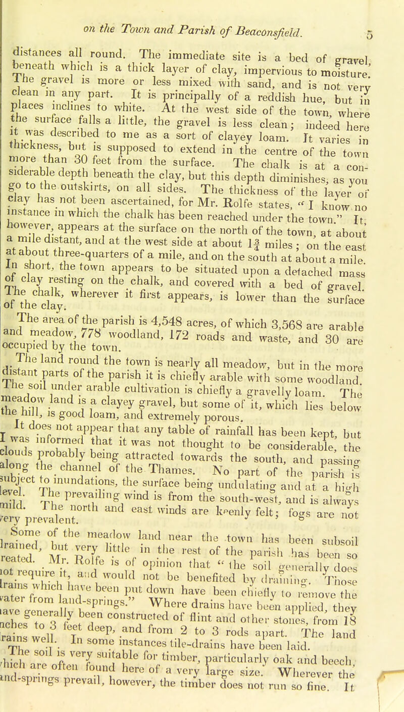 distances all round. The immediate site is a bed of travel beneath which is a thick layer of clay, impervious to moisture' lhe gravel is more or less mixed with sand, and is not verv clean in any part. It is principally of a reddish hue, but il Places inclines to white. At the west side of the town where the surface falls a little, the gravel is less clean; indeed he it was described to me as a sort of clayey loam. It varies in thickness, but is supposed to extend in the centre of the town more than 30 feet from the surface. The chalk is at a con- siderable depth beneath the clay, but this depth diminishes, as you go to the outskirts; on all sides. The thickness of the layer of clay has not been ascertained, for Mr. Rolfe states, - I know no instance 111 which the chalk has been reached under the town  It however, appears at the surface on the north of the town, at about a mile distant, and at the west side at about If miles ; on the east f thuree-quarters of a mile, and on the south at about a mile in short, the town appears to be situated upon a detached mass oi clay resting on the chalk, and covered with a bed of travel of the cky WhereV6r 14 firSt aPPears> is lower than the Surface The area of the> parish, is 4,548 acres, of which 3,568 are arable and meadow 778 woodland, 172 roads and waste, and 30 are occupied by the town. The land round the town is nearly all meadow, but in the more ThrsXntsiof theirisl?k k chiefl-v arabie with SOme -od^ lhe soil under arable cultivation is chiefly a gravelly loam. The meadow land is a clayey gravel, but some of It, which lies below the hill, is good loam, and extremely porous. T i! r T1^1 -hat table of rainfa11 has been kept, but I was mformed that it was not thought to be considerable the e ouds probably being attracted towards the south, and passing along the channel of the Thames. No part of the PSI ubject to inundat ons, the surface being undulating and at a higS S ThePrfi;lin&7illd  frJ0m the S0uthwest, and is always ly prevalent. 1 *« ^ fo88 are ^ Some of the meadow land near the town has been subsoil reatea. Mi. Rolfe is o( opinion that  lhe soil generally does ot require it and would not be benefited by S rams which have been put down have been chiefly to remove the ater from land-spnngs. Where drains have been applied thev ches^? 7 ,bT COllSti;UCted of and other stoncL Vom ll rain IJ T ^ and fr°m 2 to 3 rods aPa*- The land rains well. In some instances tile-drains have been laid. £Z «fi ^7 SU1!a.ble f°r timber' Particularly oak and beech h.ch are often found here of a very large size. Wherever the uid-spr,ngs prevail, however, the timber does not run fine It