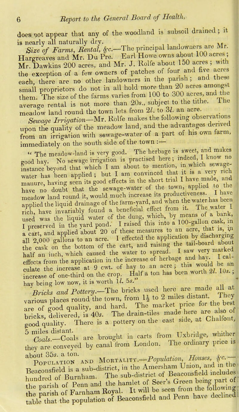 does *ot appear that any of the woodland is subsoil drained ; it is nearly all naturally dry. .. Size of Farms, Rental, £c.-The principal landowners are Mr. Hargreaves and Mr. Du Pre. Earl Howe owns about 100 acres Mr. Dawkins 200 acres, and Mr. J. Rolfe about 150 acres ; w.th the exception of a few owners of patches of four and five acres each, there are no other landowners in the parish; and these small proprietors do not in all hold more than 20 acres amongst them. The size of the farms varies from 100 to 300 acres, and the average rental is not more than 20s., subject to the tithe. The meadow land round the town lets from 21 to 3Z. an acre. Sewage Irrigation-Mr. Rolfe makes the following observations upon the quality of the meadow land, and the advantages derived from an irrigation with sewage-water of a part of his own farm, immediately on the south side of the town :— « The meadow-land is very good. The herbage is sweet, and.make, cood hay. No sewage irrigation is practised here; indeed I know no SSL^beyond that W I am about to mention, in which^ sewage- water has been applied; but I. am convinced that it is a very rich manure having seen its good effects in the short trial I have made, and W n'o doubt that the sewage-water of the town, apphed to the meadow land round it, would much increase its productiveness. I have  pile Tthe liquid drainage of the farm-yard and when the water has been rich have invariably found a beneficial effect from it. The water I used was the liquid water of the dung, which, by means of a bank I Pressed in the yard pond. I raised this into a 100-gallon cask, in a cart and applied about 20 of these measures to an acre, that is, m all 2 600 gaflons to an acre. I effected the application ^ discharging the cask on the bottom of the cart, and raising the tail-board about half an inch, which caused the water to spread^ I saw very marked effects from the application in the increase of herbage and hay. I cal culate he increase at 9 cwt. of hay to an acre; this would be_an increase of one^third on the crop. Half a ton has been worth 21. 10s., hay being low now, it is worth ll. 5*. Bricks and Pottery.-The bricks used here are made all at various places round the town, from 1J to 2 miles distant They are of good quality, and hard. The market price for the best b^k /delive^ed.i^O,. The drain-tiles made here, are also of good quality. There is a pottery on the east side, at Chalfont, 5 tl -Coals are brought in carts from Uxbridge, whither they are conveyed by canaUrom London. The ordinary pnee is ab0pop3utTioK ' and Uon^iry.-Population Hor.es n „n«fipld is a sub-district, in the Amersham Union, and in the ■ ?eai°'f n Burnham The sub-district of Beaconsfield includes - hundred of »^am^ 1 ^ Green bei part of the parish of £™ It wlll be seen from the followin|: