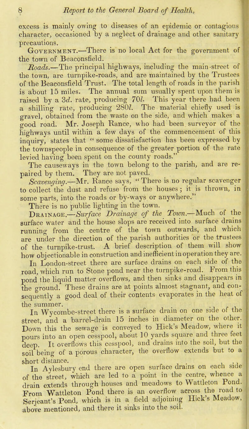 excess is mainly owing to diseases of an epidemic or contagious character, occasioned by a neglect of drainage and other sanitary precautions. Government.—There is no local Act for the government of the town of Beaconsfield. Roads.—The principal highways, including the main-street of the town, are turnpike-roads, and are maintained by the Trustees of the Beaconsfield Trust. The total length of roads in the parish is about 15 miles. The annual sum usually spent upon them is raised by a 3d. rate, producing 701. This year there had been a shilling rate, producing 280Z. The material chiefly used is gravel, obtained from the waste on the side, and which makes a good road. Mr. Joseph Ranee, who had been surveyor of the highways until within a few days of the commencement of this inquiry, states that some dissatisfaction has been expressed by the townspeople in consequence of the greater portion of the rate levied having been spent on the county roads. The causeways in the town belong to the parish, and are re- paired by them. They are not paved. Scavenging.—Mr. Ranee says, There is no regular scavenger to collect the dust and refuse from the houses; it is thrown, in some parts, into the roads or by-ways or anywhere. There is no public lighting in the town. Drainage.—Surface Drainage of the Town.—Much of the surface water and the house slops are received into surface drains running from the centre of the town outwards, and which are under the direction of the parish authorities or the trustees of the turnpike-trust. A brief description of them will show how objectionable in construction and inefficient in operation they are. In London-street there are surface drains on each side of the road, which run to Stone pond near the turnpike-road. From this pond the liquid matter overflows, and then sinks and disappears in the P-round. These drains are at points almost stagnant, and con- sequently a good deal of their contents evaporates in the heat of the summer. In Wycombe-street there is a surface drain on one side of the street, and a barrel-drain 15 inches in diameter on the other. Down this the sewage is conveyed to Hick's Meadow, where it pours into an open cesspool, about 10 yards square and three feet deep. It overflows this cesspool, and drains into the soil, but the soil being of a porous character, the overflow extends but to a short distance. , In Aylesbury end there are open surface drains on each side of the street, which are led to a point in the centre, whence a drain extends through houses and meadows to Wattleton Pond. From Wattleton Pond there is an overflow across the road to Serjeant's Pond, which is in a field adjoining Hick's Meadow, above mentioned, and there it sinks into the soil.