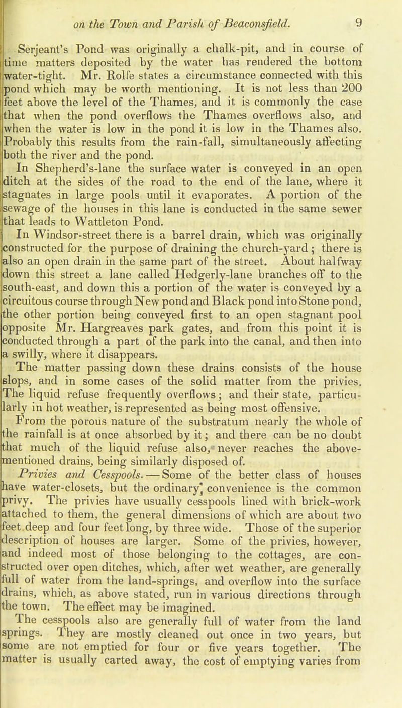 Serjeant's Pond was originally a chalk-pit, and in course of time matters deposited by the water has rendered the bottom water-tight. Mr. Rolfe states a circumstance connected with this pond which may be worth mentioning. It is not less than 200 feet above the level of the Thames, and it is commonly the case (that when the pond overflows the Thames overflows also, and when the water is low in the pond it is low in the Thames also. Probably this results from the rain-fall, simultaneously aiTecting both the river and the pond. In Shepherd's-lane the surface water is conveyed in an open ditch at the sides of the road to the end of the lane, where it stagnates in large pools until it evaporates. A portion of the sewage of the houses in this lane is conducted in the same sewer that leads to Wattleton Pond. In Windsor-street there is a barrel drain, which was originally constructed for the purpose of draining the church-yard ; there is also an open drain in the same part of the street. About halfway down this street a lane called Hedgerly-lane branches off to the south-east, and down this a portion of the water is conveyed by a circuitous course through New pond and Black pond into Stone pond, the other portion being conveyed first to an open stagnant pool opposite Mr. Hargreaves park gates, and from this point it is conducted through a part of the park into the canal, and then into a swilly, where it disappears. The matter passing down these drains consists of the house slops, and in some cases of the solid matter from the privies. The liquid refuse frequently overflows; and their state, particu- larly in hot weather, is represented as being most offensive. PVom the porous nature of the substratum nearly the whole of the rainfall is at once absorbed by it; and there can be no doubt that much of the liquid refuse also,- never reaches the above- mentioned drains, being similarly disposed of. Privies and Cesspools. — Some of the better class of houses have water-closets, but the ordinary] convenience is the common privy. The privies have usually cesspools lined with brick-work attached to them, the general dimensions of which are about two feet , deep and four feet long, by three wide. Those of the superior description of houses are larger. Some of the privies, however, and indeed most of those belonging to the cottages, are con- structed over open ditches, which, after wet weather, are generally full of water from the land-springs, and overflow into the surface drains, which, as above stated, run in various directions through the town. The effect may be imagined. The cesspools also are generally full of water from the land springs. They are mostly cleaned out once in two years, but some are not emptied for four or five years together. The matter is usually carted away, the cost of emptying varies from