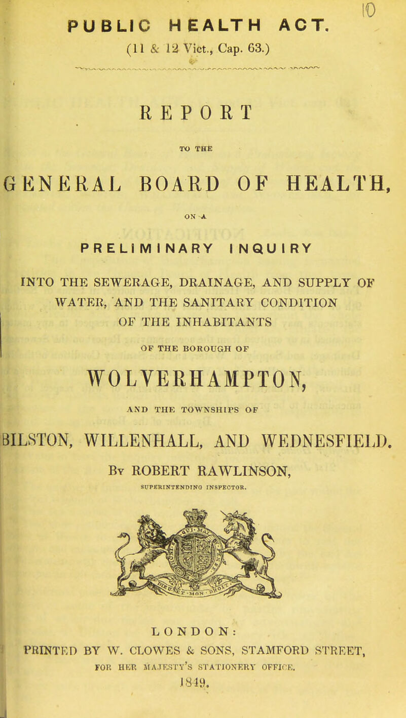 PUBLIC HEALTH ACT. (11 & 12 Vict., Cap. 63.) REPORT TO THE GENERAL BOARD OF HEALTH, ON A PRELIMINARY INQUIRY INTO THE SEWERAGE, DRAINAGE, AND SUPPLY OF WATER, AND THE SANITARY CONDITION OF THE INHABITANTS OF THE BOROUGH OF WOLVERHAMPTON, AND THE TOWNSHIPS OF BILSTON, WILLENHALL, AND WEDNESFIELD. By ROBERT RAWLINSON, SUPERINTEND!NO INSPECTOR. LONDON: PRINTED BY W. CLOWES & SONS, STAMFORD STREET, y's st> 1849. FOH HBB MAJESTY'S STATIONERY OFFICK.