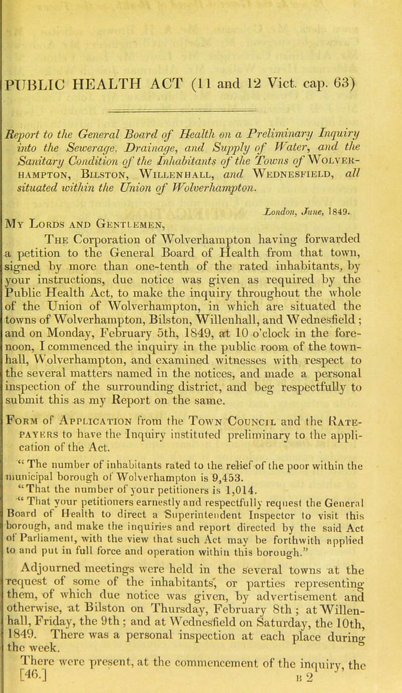 Report to the General Board of Health on a Preliminary Inquiry into the Sewerage, Drainage, and Supply of Water, and the Sanitary Condition of the Inhabitants of the Towns of Wolver- hampton, Bilston, Willenhall, and Wednesfield, all situated within the Union of Wolverhampton. London, June, 1849. My Lords and Gentlemen, The Corporation of Wolverhampton having forwarded a petition to the General Board of Health from that town, signed by more than one-tenth of the rated inhabitants, by your instructions, due notice was given as required by the Public Health Act, to make the inquiry throughout the whole of the Union of Wolverhampton, in which are situated the towns of Wolverhampton, Bilston, Willenhall, and Wednesfield ; and on Monday, February 5th, 1849, at 10 o'clock in the fore- noon, I commenced the inquiry in the public room of the town- hall, Wolverhampton, and examined witnesses with respect to the several matters named in the notices, and made a personal inspection of the surrounding district, and beg respectfully to submit this as my Report on the same. Form of Application from the Town Council and the Rate- paykrs to have the Inquiry instituted preliminary to the appli- cation of the Act.  The number of inhabitants rated to the relief of the poor within the municipal borough of Wolverhampton is 9,453. That the number of your petitioners is 1,014.  That your petitioners earnestly and respectfully request the General Board of Health to direct a Superintendent Inspector to visit this borough, and make the inquiries and report directed by the said Act of Parliament, with the view that such Act may be forthwith applied to and put in full force and operation within this borough. Adjourned meetings were held in the several towns at the Tcquest of some of the inhabitants', or parties representing them, of which due notice was given, by advertisement and otherwise, ut Bilston on Thursday, February 8th; at Willen- hall, Friday, the 9th ; and at Wednesfield on Saturday, the 10th 1849. There was a personal inspection at each place durino- the week. There were present, at the commencement of the inquiry, the C46-] B 2