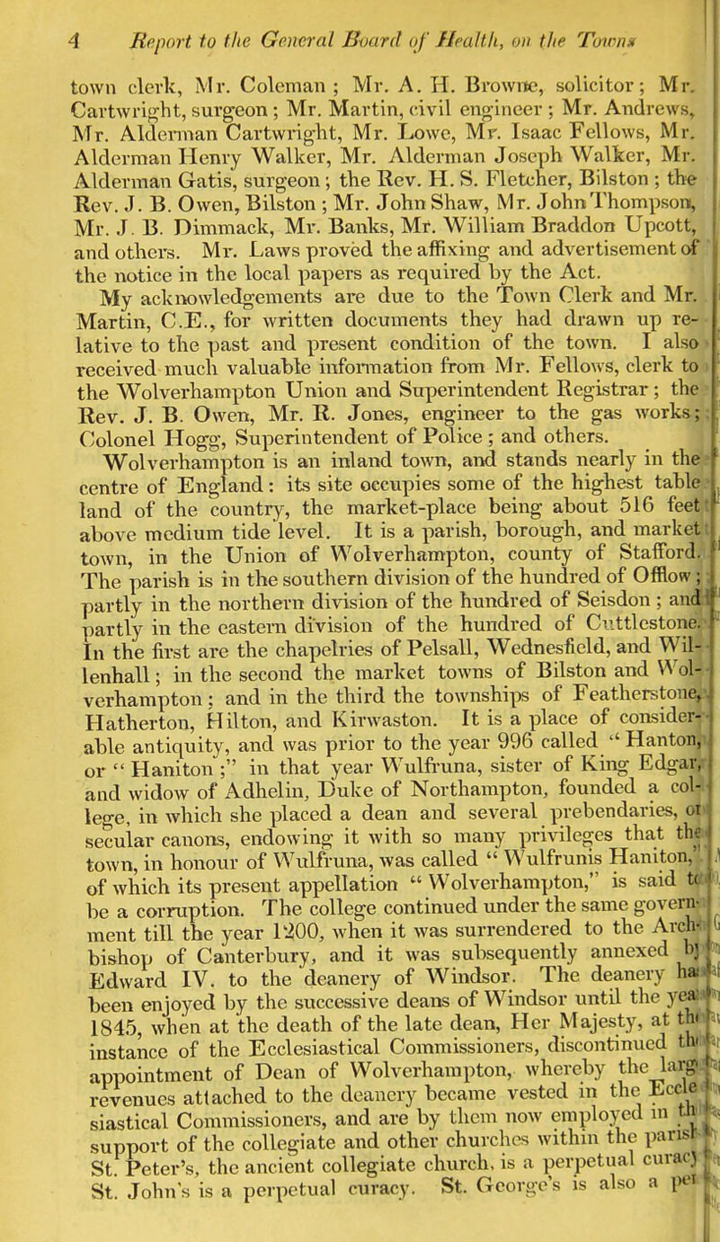 town clerk, Mr. Coleman ; Mr. A. H. Browne, solicitor; Mr. Cartwright, surgeon ; Mr. Martin, civil engineer ; Mr. Andrews, Mr. Alderman Cartwright, Mr. Lowe, Mr. Isaac Fellows, Mr. Alderman Henry Walker, Mr. Alderman Joseph Walker, Mr. Alderman Gatis, surgeon; the Rev. H. S. Fletcher, Bilston ; the Rev. J. B. Owen, Bilston ; Mr. John Shaw, Mr. John Thompson, Mr. J. B. Dimmack, Mr. Banks, Mr. William Braddon Upcott, and others. Mr. Laws proved the affixing and advertisement of the notice in the local papers as required by the Act. My acknowledgements are due to the Town Clerk and Mr. Martin, C.E., for written documents they had drawn up re- lative to the past and present condition of the town. I also received much valuable information from Mr. Fellows, clerk to the Wolverhampton Union and Superintendent Registrar; the Rev. J. B. Owen, Mr. R. Jones, engineer to the gas works; Colonel Hogg, Superintendent of Police ; and others. Wolverhampton is an inland town, and stands nearly in the centre of England: its site occupies some of the highest table land of the country, the market-place being about 516 feet: above medium tide level. It is a parish, borough, and market: town, in the Union of Wolverhampton, county of Stafford,!. The parish is in the southern division of the hundred of OffiW ; partly in the northern division of the hundred of Seisdon ; and! partly in the eastern division of the hundred of Cuttlestone.1 In the first are the chapelries of Pelsall, Wednesfield, and Wil lenhall; in the second the market towns of Bilston and Wol verhampton: and in the third the townships of Feathers tone Hatherton, Hilton, and Kirwaston. It is a place of consider able antiquity, and was prior to the year 996 called  Hanton or  Haniton ; in that year Wulfruna, sister of King Edgar and widow of Adhelin, Duke of Northampton, founded a coL lege, in which she placed a dean and several prebendaries, oh secular canons, endowing it with so many privileges that the town, in honour of Wulfruna, was called  Wulfrunis Haniton, of which its present appellation  Wolverhampton, is said t( be a corruption. The college continued under the same govern- ment till the year 1200, when it was surrendered to the Arch' bishop of Canterbury, and it was subsequently annexed bj Edward IV. to the deanery of Windsor. The deanery ha been enjoyed by the successive deans of Windsor until the yea 1845, when at the death of the late dean, Her Majesty, at th< instance of the Ecclesiastical Commissioners, discontinued tl»' appointment of Dean of Wolverhampton, whereby the lav? revenues attached to the deanery became vested in the Lccie siastical Commissioners, and are by them now employed in tto-l support of the collegiate and other churches withm the parisr-j St Peter's, the ancient collegiate church, is a perpetual curac) J St. Johns is a perpetual curacy. St. George's is also a pel I