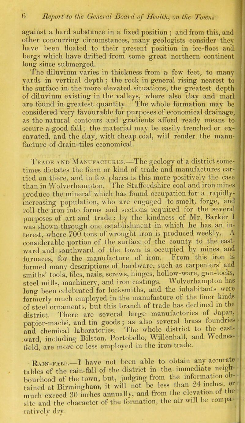 against a hard substance in a fixed position ; and from this, and other concurring circumstances, many geologists consider they have been floated to their present position in ice-floes and bergs which have drifted from some great northern continent long since submerged. The diluvium varies in thickness from a few feet, to many yards in vertical depth; the rock in general rising nearest to the surface in the more elevated, situations, the greatest depth of diluvium existing in the valleys, where also clay and marl are found iu greatest quantity. The whole formation may be considered very favourable for purposes of economical drainage, as the natural contours and gradients afford ready means to secure a good fall; the material may be easily trenched or ex- cavated, and the clay, with cheap coal, will render the manu- facture of drain-tiles economical. Trade and MANUFACTURES.^The geology of a district some- times dictates the form or kind of trade and manufactures car- ried on there, and in few places is this more positively the case than in Wolverhampton. The Staffordshire coal and iron mines produce the mineral which has found occupation for a rapidly- increasing population, who are engaged to smelt, forge, and roll the iron into forms and sections required for the several purposes of art and trade; by the kindness of Mr. Barker I was shown through one establishment in which he has an in- terest, where 700 tons of wrought iron is produced weekly. A considerable portion of the surface of the county to the east- ward and southward of the town, is occupied by mines and furnaces, for the manufacture of iron. From this iron is i formed many descriptions of hardware, such as carpenters' and smiths' tools, files, nails, screws, hinges, hollow-ware, gun-locks, steel mills, machinery, and iron castings. Wolverhampton has long been celebrated for locksmiths, and the inhabitants were formerly much employed in the manufacture of the finer kinds of steel ornaments, but this branch of trade has declined in the district. There are several large manufactories of Japan, papier-mache, and tin goods ; as also several brass foundries and chemical laboratories. The whole district to the east- ward, including Bilston, Portobello, Willenhall, and Wednes- tield, are more or less employed in the iron trade. Rain-fall,.—I have not been able to obtain any accurate tables of the rain-fall of the district in the. immediate neigh- bourhood of the town, but, judging from the information ob- tained at Birmingham, it will not be less than 24 inches, J much exceed 30 inches annually, and from the elevation of t he site and the character of the formation, the air will be oompa- uatively dry-