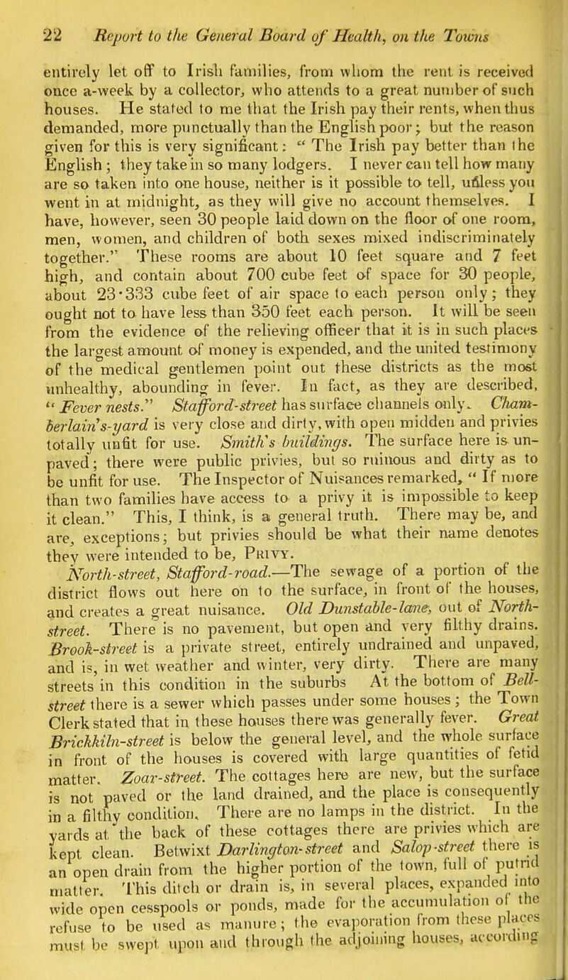 entirely let off to Irish families, from whom the rent is received once a-week by a collector, who attends to a great number of such houses. He stated to me that the Irish pay their rents, when thus demanded, more punctually than the English poor; but the reason given for this is very significant:  The Irish pay better than the English ; they take in so many lodgers. I never can tell how many are so taken into one house, neither is it possible to tell, ufiless you went in at midnight, as they will give no account themselves. I have, however, seen 30 people laid down on the floor of one room, men, women, and children of both sexes mixed indiscriminately together. These rooms are about 10 feet square and 7 feet high, and contain about 700 cube feet of space for 30 people, about 23-333 cube feet of air space to each person only; they ought not to have less than 350 feet each person. It will be seen from the evidence of the relieving officer that it is in such places the largest amount of money is expended, and the united testimony of the medical gentlemen point out these districts as the most unhealthy, abounding in fever. In fact, as they are described,  Fever nests. Stafford-street has surface channels only. Cham- berlains-yard is very close and dirty, with open midden and privies totally unfit for use. Smitlis buildings. The surface here is un- paved; there were public privies, but so ruinous and dirty as to be unfit for use. The Inspector of Nuisances remarked,  If more than two families have access to a privy it is impossible to keep it clean. This, I think, is a general truth. There may be, and are, exceptions; but privies should be what their name denotes they were intended to be, Privy. North-street, Stafford-road.—The sewage of a portion of the district flows out here on to the surface, in front of the houses, and creates a great nuisance. Old Dunstable-lane, out of North- street. There is no pavement, but open and very filthy drains. Brook-street is a private street, entirely undrained and unpaved, and is, in wet weather and winter, very dirty. There are many streets in this condition in the suburbs At the bottom of Bell- street there is a sewer which passes under some houses; the Town Clerk stated that in these houses there was generally fever. Great Brickkiln-street is below the general level, and the whole surface in front of the houses is covered with large quantities of fetid matter. Zoar-street. The cottages here are new, but the surface is not paved or the land drained, and the place is consequently in a filthy condition. There are no lamps in the district. In the yards at, the back of these cottages there are privies which are kept, clean. Betwixt. Darlington-street and Salop-street there is an open drain from the higher portion of the town, full of putrid matter This ditch or drain is, in several places, expanded into wide open cesspools or ponds, made for the accumulation of tlio refuse to be used as manure; the evaporation from these placed must be swept upon and through the adjoining houses, according