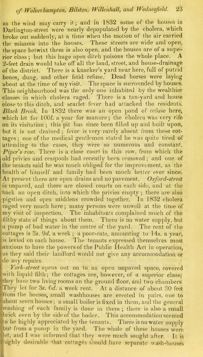 as the wind may carry it; and m 1832 some of the houses in Darlington-street were nearly depopulated by the cholera, which broke out suddenly, at a time when the motion of the air carried the miasma into the houses. These streets are wide and open, the space betwixt them is also open, and the houses are of a supe- rior class ; but this huge open ditch poisons the whole place. A 2-feet drain would take off all the land, street, and house-drainage of the district. There is a knacker's yard near here, full of putrid bones, dung, and other fetid refuse. Dead horses were laying about at the time of my visit. The space is surrounded by houses. This neighbourhood was the only one inhabited by the wealthier classes in which cholera raged. There is a tan-yard and house close to this ditch, and scarlet fever had attacked the residents. Black Brook. In 1832 there was an open pond of refuse here, which let for 100/. a year for manure; the cholera was very rife on its visitation ; this pit has since been filled up and built upon, but it is not drained ; fever is very rarely absent from these cot- tages; one of the medical gentlemen stated he was quite tired of attending to the cases, they were so numerous and constant. Piper s row. There is a close court in this row, from which the old privies and cesspools had recently been removed; and one of the tenants said he was much obliged for the improvement, as the health of himself and family had been much better ever since. At present there are open drains and no pavement. Oxford-street is unpaved, and there are closed courts on each side, and at the back an open ditch, into which the privies empty ; there are also [ pigsties and open middens crowded together. In 1832 cholera i:raged very much here; many persons were unwell at the time of my visit of inspection. The inhabitants complained much of the ! filthy state of things about them. There is no water supply, but la pump of bad water in the centre of the yard. The rent of the ^cottages is 3s. 9d. a week ; a poor-rate, amounting to 14s. a year, i is levied on each house. The tenants expressed themselves most anxious to have the powers of the Public Health Act in operation, as they said their landlord would not give any accommodation or do any repairs. York-street opens out on to an open unpaved space, covered with liquid filth; the cottages are, however, of a superior class; they have two living rooms on the ground floor, and two chambers They let for 3s. w. a week rent. At a distance of about 30 feet ifrom the houses, small wash houses are erected in pairs, one to about seven houses; a small boiler is fixed in them, and the general washing of each family is done in them -r there is also a small brick oven by the side of the boiler. This accommodation seemed to be highly appreciated by the tenants. There is no water supply mt from a pump in the yard. The whole of these houses were let, and I was informed that they were much sought after. It is highly desirable that cottages should have separate wash-houses