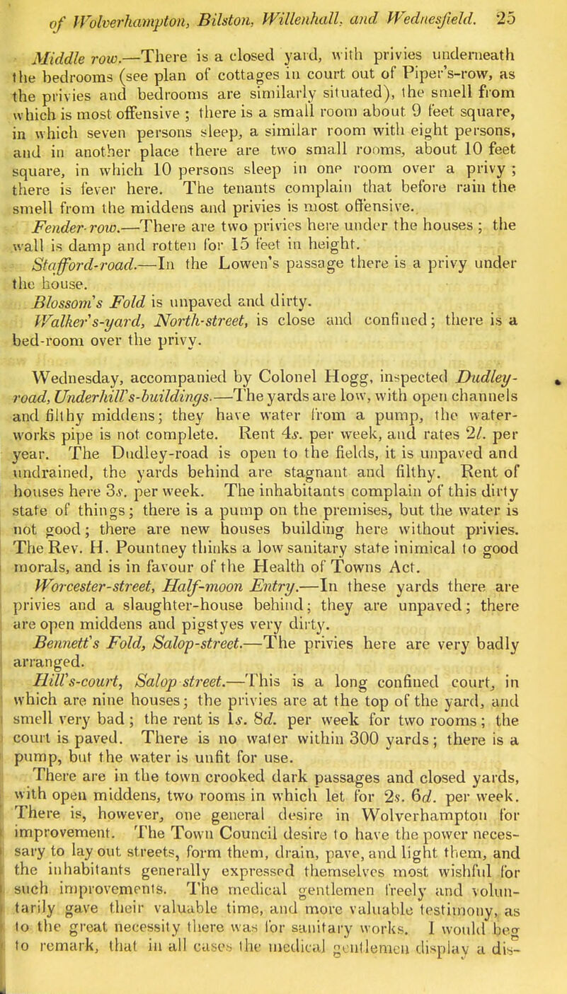 Middle row.—There is a closed yard, with privies underneath the hedrooms (see plan of cottages in court out of Piper's-row, as the privies and bedrooms are similarly situated), the smell from which is most offensive ; there is a small room about 9 feet square, in which seven persons sleep, a similar room with eight persons, and in another place there are two small rooms, about 10 feet square, in which 10 persons sleep in onp room over a privy ; there is fever here. The tenants complain that before rain the smell from the middens and privies is most offensive. Fender-row.—There are two privies here under the houses ; the wall is damp and rotten for 15 feet in height. Stafford-road.—In the Lowen's passage there is a privy under the house. Blossoms Fold is unpaved and dirty. Walkers-yard, North-street, is close and confined; there is a bed-room over the privy. Wednesday, accompanied by Colonel Hogg, inspected Dudley- road, UnderhilVs-buildings.—The yards are low, with open channels and filthy middens; they have water from a pump, the water- works pipe is not complete. Rent 4,?. per week, and rates 21. per year. The Dudley-road is open to the fields, it is unpaved and undrained, the yards behind are stagnant and filthy. Rent of houses here 3-y. per week. The inhabitants complain of this dirty state of things; there is a pump on the premises, but the water is not good; there are new houses building here without privies. The Rev. H. Pountney thinks a low sanitary state inimical to good morals, and is in favour of the Health of Towns Act. Worcester-street, Half-moon Entry.—In these yards there are privies and a slaughter-house behind; they are unpaved; there are open middens and pigstyes very dirty. Bennett's Fold, Salop-street.—The privies here are very badly arranged. HilVs-court, Salop street.—This is a long confined court, in which are nine houses; the privies are at the top of the yard, and smell very bad; the rent is Is, Sd. per week for two rooms; the court is paved. There is no waler within 300 yards; there is a pump, but the water is unfit for use. There are in the town crooked dark passages and closed yards, with open middens, two rooms in which let for 2s. 6rf. per week. There is, however, one general desire in Wolverhampton for improvement. The Town Council desire to have the power neces- sary to lay out, streets, form them, drain, pave, and light them, and the inhabitants generally expressed themselves most wishful for such improvements. The medical gentlemen freely and volun- tarily gave their valuable time, and more valuable lestimony, as to the great necessity there was for sanitary works. 1 would beo to remark, that in all cases the medical gentlemen display a dis-