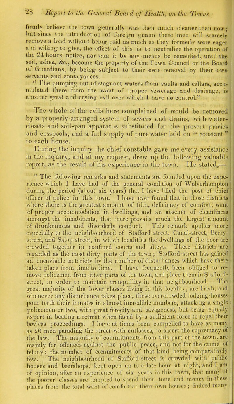 firmly believe the town generally was then much cleaner than now; hut since the introduction of foreign guano these men will scarcely remove a load without being paid as much as they formeily were eager and willing to give, the effect of this is to neutralize the operation of the 24 hours' notice, nor can it by any means be remedied, until the soil, ashes, &c, become the properly of the Town Council or the Board of Guardians, by being subject to their own removal by their own servants and conveyances.  The pumping out of stagnant waters from vaults and cellars, accu- mulated there from the want of proper sewerage and drainage, is another great and crying evil over which 1 have no control. The whole of the evils here complained of would be removed by a properly-arranged system of sewers and drains, with water- closets and soil-pan apparatus substituted for the present privies and cesspools, and a full supply of pure water laid on lt constant to each house. During the inquiry ihe chief constable gave me every assistance in the inquiry, and at my request, drew up the following valuable report, as the result of his experience in Ihe town. He stated,—  The following remarks and statements are founded upon the expe- rience which I have had of the general condition of Wolverhampton during the period (about six years) that I have filled the post of chief officer of police in this town. I have ever found that in those districts where there is the greatest amount of filth, deficiency of comfoit, want of proper accommodation in dwellings, and an absence of cleanliness amongst the inhabitants, that there prevails much the largest amount of drunkenness and disorderly conduct. This remark applies more especially to the neighbourhood of Stafford-street, Canal-street, Berry- street, and Salop-street, in which localities »he dwellings of the poor are crowded together in confined courts and alleys. These districts are regarded as the most dirty parts of the town; Slafford-street has gained an unenviable notoriety by the number of disturbances which have there taken place from time to time. I have frequently been obliged to re- move policemen from other parts of the town, and place them in Stafford- street, in order to maintain tranquillity in that neighbourhood. The great majority of the lower classes living in this locality, are Irish, aud whenever any disturbance takes place, these overcrowded lodging-houses pour forth their inmates in almost incredible numbers, attacking a single policemen or two, with great ferocity and savageness, but being equally expert in beating a retreat when faced by a sufficient force to repel their lawless proceedings. I have at times been compelled to have as many as 20 men parading the street with cutlasses, to assert the supremacy of the law. The majority of commitments from this part of the town, are mainly for offences against the public peace, and not for the crime of felony; the number of commitments of that kind being comparatively few. The neighbourhood of Stafford street is crowded with public houses and beershops, kept open up to a late hour at night, and I am of opinion, after an experience of six years in this town, that many ol the poorer classes are tempted to spend their time and money in thm- places from the total want of comfoit at their own houses; indeed many