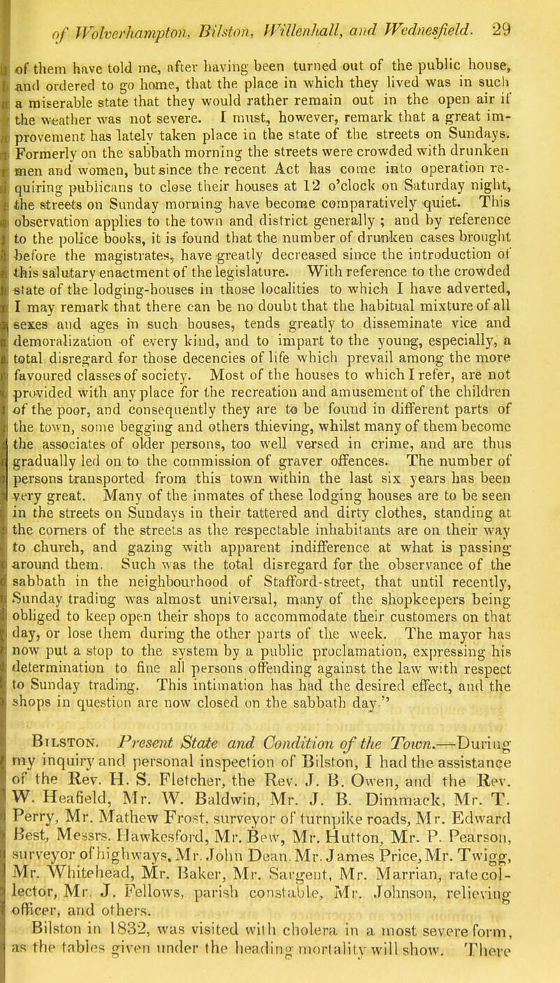 of them have told me, after having been turned out of the public house, and ordered to go home, that the place in which they lived was in such a miserable state that they would rather remain out in the open air if the weather was not severe. I must, however, remark that a great im- provement has lately taken place in the state of the streets on Sundays. Formerly on the sabbath morning the streets were crowded with drunken men and women, but since the recent Act has come into operation re- quiring publicans to close their houses at 12 o'clock on Saturday night, the streets on Sunday morning have become comparatively quiet. This observation applies to the town and district generally ; and by reference to the police books, it is found that the number of drunken cases brought before the magistrates, have greatly decreased since the introduction of this salutary enactment of the legislature. With reference to the crowded state of the lodging-houses in those localities to which I have adverted, I may remark that there can be no doubt that the habitual mixture of all sexes and ages in such houses, tends greatly to disseminate vice and demoralization of every kind, and to impart to the young, especially, a total disregard for those decencies of life which prevail among the more favoured classes of society. Most of the houses to which I refer, are not provided with anyplace for the recreation and amusement of the children of the poor, and consequently they are to be found in different parts of the town, some begging and others thieving, whilst many of them become jj the associates of older persons, too well versed in crime, and are thus gradually led on to the commission of graver offences. The number of persons transported from this town within the last six years has been very great. Many of the inmates of these lodging houses are to be seen in the streets on Sundays in their tattered and dirty clothes, standing at the comers of the streets as the respectable inhabitants are on their way to church, and gazing with apparent indifference at what is passing around them. Such was the total disregard for the observance of the sabbath in the neighbourhood of Stafford-street, that until recently, Sunday trading was almost universal, many of the shopkeepers being obliged to keep open their shops to accommodate their customers on that day, or lose them during the other parts of the week. The mayor has now put a stop to the system by a public proclamation, expressing his determination to fine all persons offending against the law with respect to Sunday trading. This intimation has had the desired effect, and the shops in question are now closed on the sabbath day  Bilston. Present State and Condition of the Toion.—During my inquiry and. personal inspection of Bilston, I had the assistance of the Rev. H. S. Fletcher, the Rev. J. B. Owen, and the Rev. W. Heafield, Mr. W. Baldwin, Mr. J. B. Dimmack, Mr. T. Perry, Mr. Mathew Fro.<t. surveyor of turnpike roads, Mr. Edward Best, Messrs. Ilawkesford, Mr. Bow, Mr. Hutton, Mr. P. Pearson, surveyor of highways. Mr. John Dean. Mr. James Price, Mr. Tvvigg, Mr. Whitehead, Mr. Baker, Mr. Sargent, Mr. Marrian, rate col- lector, Mr. J. Fellows, parish constable, Mr. Johnson, relieving officer, and others. Bilston in 1832, was visited with cholera in a most severe form, as the tables given under the heading mortality will show. There