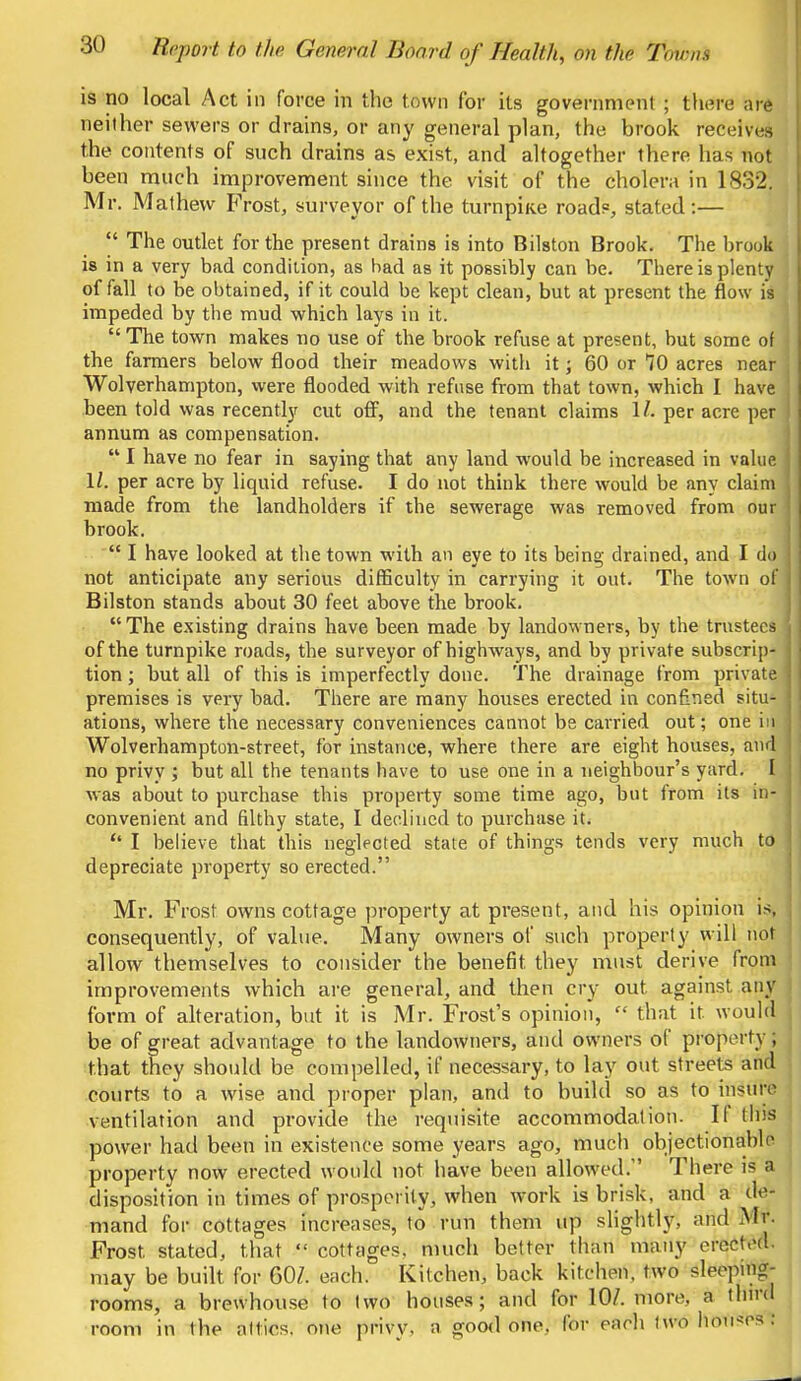 is no local Act in force in the town for its government ; there are neither sewers or drains, or any general plan, the brook receives the contents of such drains as exist, and altogether there has not been much improvement since the visit of the cholera in 1832. Mr. Mathevv Frost, surveyor of the turnpke road?, stated:—  The outlet for the present drains is into Bilston Brook. The brook is in a very bad condition, as bad as it possibly can be. There is plenty of fall to be obtained, if it could be kept clean, but at present the flow is impeded by the mud which lays in it.  The town makes no use of the brook refuse at present, but some of \ the farmers below flood their meadows with it; 60 or 10 acres near Wolverhampton, were flooded with refuse from that town, which I have been told was recently cut off, and the tenant claims 1/- per acre per | annum as compensation.  I have no fear in saying that any land would be increased in value It per acre by liquid refuse. I do not think there would be any claim made from the landholders if the sewerage was removed from ourl brook.  I have looked at the town with an eye to its being drained, and I do not anticipate any serious difficulty in carrying it out. The town of Bilston stands about 30 feet above the brook. The existing drains have been made by landowners, by the trustees of the turnpike roads, the surveyor of highways, and by private subscrip- j tion; but all of this is imperfectly done. The drainage from private premises is very bad. There are many houses erected in confined situ- j ations, where the necessary conveniences cannot be carried out; one in j Wolverhampton-street, for instance, where there are eight houses, and no privy ; but all the tenants have to use one in a neighbour's yard. I,| was about to purchase this property some time ago, but from its in- j convenient and filthy state, I declined to purchase it. I believe that this neglected state of things tends very much to depreciate property so erected. Mr. Frost owns cottage property at present, and his opinion is, consequently, of value. Many owners of such property will not allow themselves to consider the benefit they must derive from improvements which are general, and then cry out against any form of alteration, but it is Mr. Frost's opinion,  that it would be of great advantage to the landowners, and owners of property , that they should be compelled, if necessary, to lay out streets and courts to a wise and proper plan, and to build so as to insure ventilation and provide the requisite accommodation. II this power had been in existence some years ago, much objectionable property now erected would not have been allowed/' There is a disposition in times of prosperity, when work is brisk, and a de- mand for cottages increases, to run them up slightly, and Mr. Frost, stated, that  cottages, much better than many erected, may be built for 60/. each. Kitchen, back kitchen, two sleeping- rooms, a brewhouse to two houses; and for 10/. more, a third room in the allies, one privy, a oood one, for each two lloiisosl