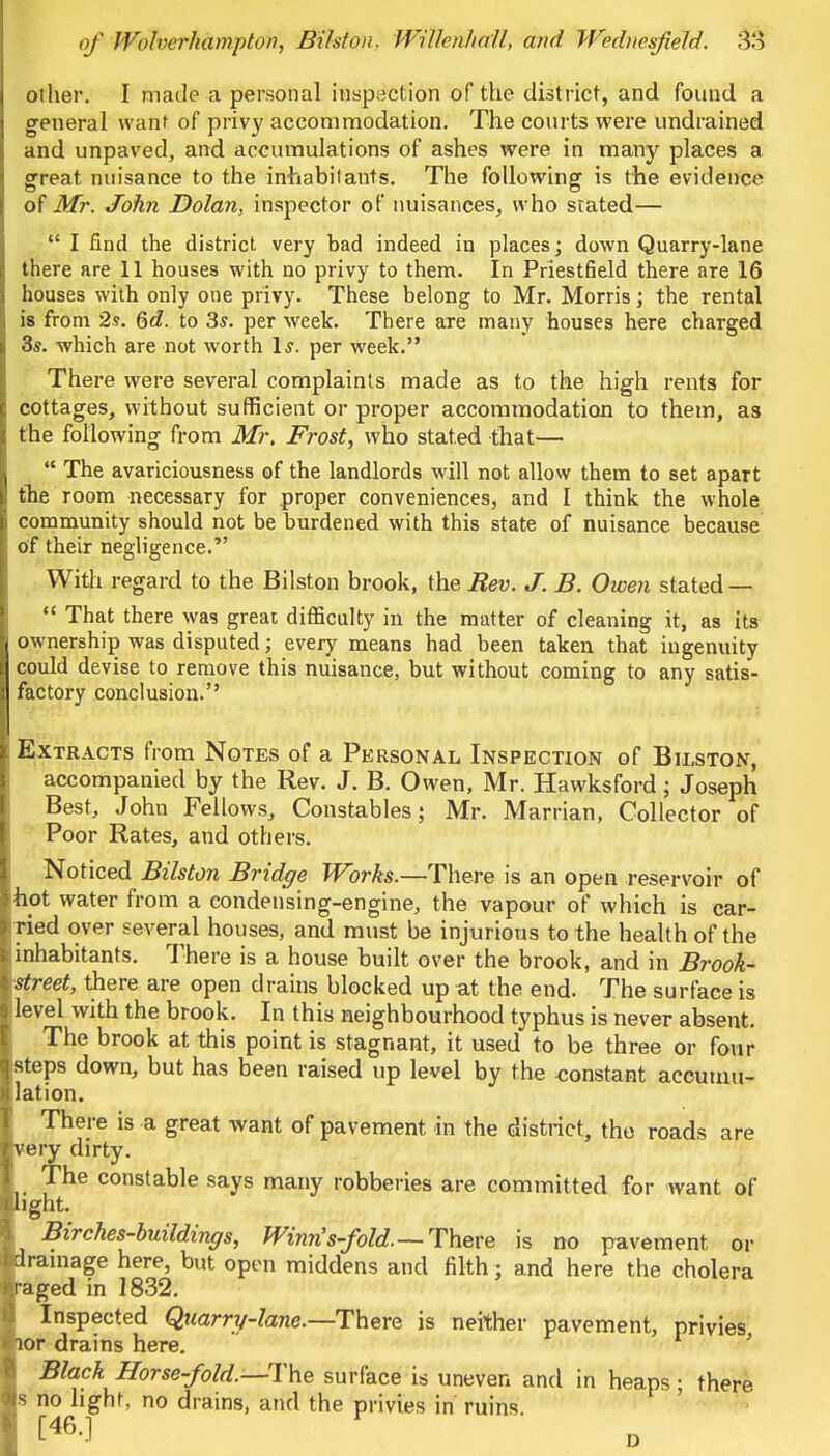 other. I made a personal inspection of the district, and found a general want of privy accommodation. The courts were undrained and unpaved, and accumulations of ashes were in many places a great nuisance to the inhabitants. The following is the evidence of Mr. John Dolan, inspector of nuisances, who stated—  I find the district very bad indeed in places; down Quarry-lane there are 11 houses with no privy to them. In Priestfield there are 16 houses with only one privy. These belong to Mr. Morris; the rental is from 2s. §d. to 3s. per week. There are many houses here charged 3s. which are not worth Is. per week. There were several complaints made as to the high rents for cottages, without sufficient or proper accommodation to them, as the following from Mr. Frost, who stated that—  The avariciousness of the landlords will not allow them to set apart tbe room necessary for proper conveniences, and I think the whole community should not be burdened with this state of nuisance because of their negligence. With regard to the Bilston brook, the Rev. J. B. Owen stated —  That there was great difficulty in the matter of cleaning it, as its ownership was disputed; every means had been taken that ingenuity could devise to remove this nuisance, but without coming to any satis- factory conclusion. Extracts from Notes of a Personal Inspection of Bilston, accompanied by the Rev. J. B. Owen, Mr. Hawksford; Joseph Best, John Fellows, Constables; Mr. Marrian, Collector of Poor Rates, and others. Noticed Bilston Bridge Works.—There is an open reservoir of hot water from a condensing-engine, the vapour of which is car- ried over several houses, and must be injurious to the health of the inhabitants. There is a house built over the brook, and in Brook- street, there are open drains blocked up at the end. The surface is level with the brook. In this neighbourhood typhus is never absent. The brook at this point is stagnant, it used to be three or four isteps down, but has been raised up level by the -constant accumu- lation. There is a great want of pavement in the district, tho roads are very dirty. The constable says many robberies are committed for want of light. Birches-buildings, Winn's-fold— There is no pavement or drainage here, but open middens and filth ; and here the cholera •aged in 1832. Inspected Quarry-lane.—There is neither pavement, privies lor drains here. ' Black Horse-fold.—The surface is uneven and in heaps; there s no light, no drains, and the privies in ruins f460