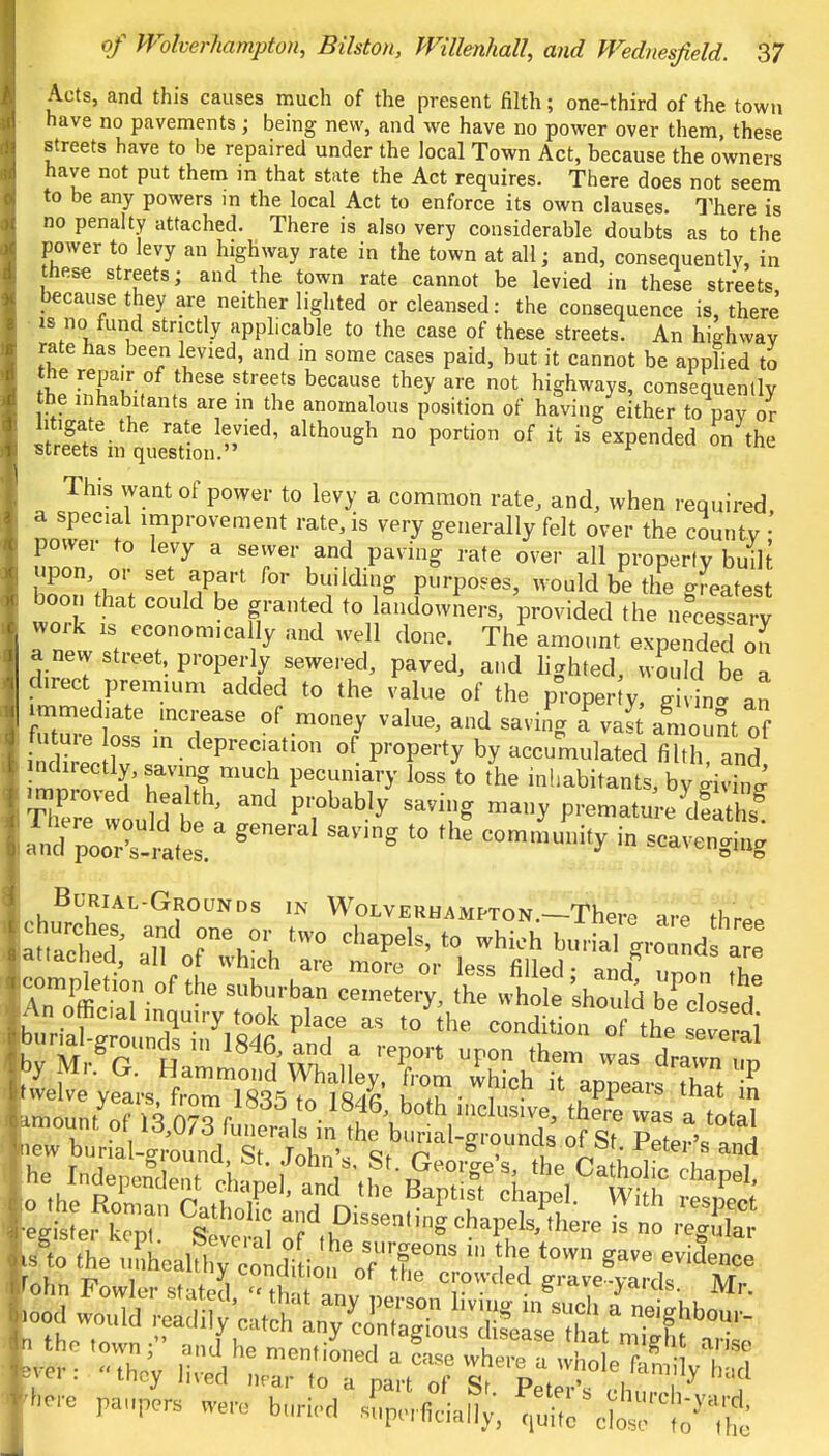 Acts, and this causes much of the present filth; one-third of the town have no pavements; being new, and we have no power over them, these streets have to be repaired under the local Town Act, because the owners have not put them in that state the Act requires. There does not seem to be any powers m the local Act to enforce its own clauses. There is no penalty attached. There is also very considerable doubts as to the power to levy an highway rate in the town at all; and, consequently, in these streets; and the town rate cannot be levied in these streets because they are neither lighted or cleansed: the consequence is, there is no fund stnctly applicable to the case of these streets. An highway rate has been levied, and in some cases paid, but it cannot be applied to the repair of these streets because they are not highways, consequently the inhabitants are in the anomalous position of having either to pay or litigate the rate levied, although no portion of it is expended on the streets in question. r This want of power to levy a common rate, and, when required a special improvement rate, is very generally felt over the county \ power to levy a sewer and paving rate over all property buil upon or set apart for building purposes, would be the greatest boon that could be granted to landowners, provided the necessary work is economically and well done. The amount expended Z a new street properly sewered, paved, and lighted, would be a prect premium added to the value of the paper y, ^ immediate mcrease of money value, and saving a vas an nt of future oss in depreciation of property by accumulated fihh and ndn-ectly, saving much pecuniary loss to the inhabitants, by «fi and pUwatel ^ * in -avenging by Mr. G. Hammond Whalley, 'from which it appears Z £ •Lis er kom S 'i adkDisse-»-haPels,P,here is no eg W te^fei^lW a «he town gave evidence r i n i  tulluluo or trie crowded p-ravp-vmvlc at 'ohn Fowler st ited tU ,n i- • . &,tlve ja'u&. Mr. r= ^——a^SSP?