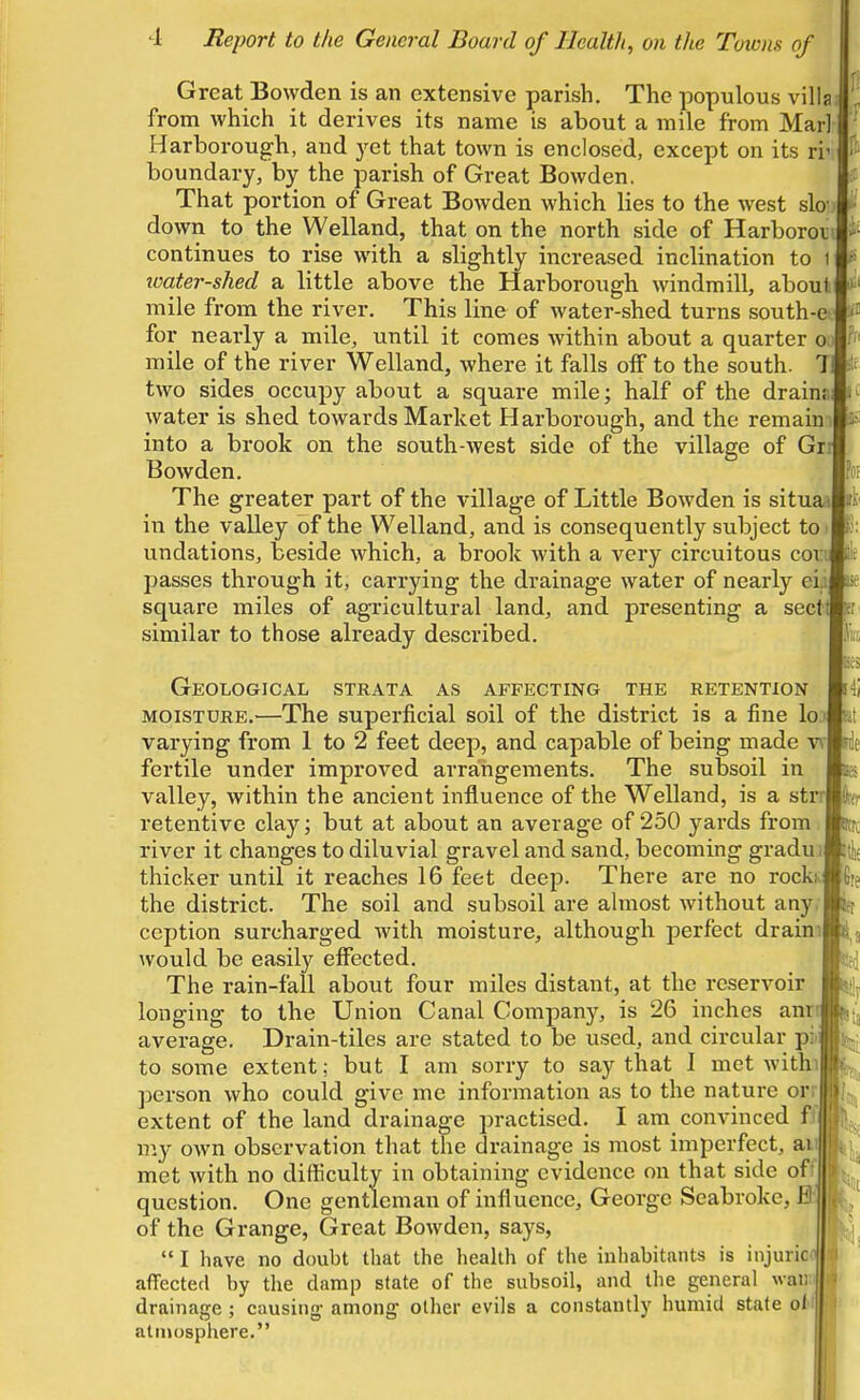 Great Bowden is an extensive parish. The populous villa from which it derives its name is about a mile from Marl Harborougli, and yet that town is enclosed, except on its ri' boundary, by the parish of Great Bowden. That portion of Great Bowden which lies to the west slo down to the Welland, that on the north side of Harborov continues to rise with a slightly increased inclination to 1 icater-shed a little above the Harborough windmill, about mile from the river. This line of water-shed turns south-ec P for nearly a mile, until it comes within about a quarter oo ^ mile of the river Welland, where it falls off to the south. T two sides occupy about a square mile; half of the drainai water is shed towards Market Harborough, and the remain into a brook on the south-west side of the village of Gr Bowden. The greater part of the village of Little Bowden is situaa in the valley of the Welland, and is consequently subject to undations, beside which, a brook with a very circuitous coxi passes through it, carrying the drainage water of nearly eii: square miles of agricultural land, and presenting a sect similar to those already described. Geological strata as affecting the retention MOISTURE.—The superficial soil of the district is a fine Ioj varying from 1 to 2 feet deep, and capable of being made v\- fertile under improved arrangements. The subsoil in valley, within the ancient infliuence of the Welland, is a strrl retentive clay; but at about an average of 250 yards from river it changes to diluvial gravel and sand, becoming gradui thicker until it reaches 16 feet deep. There are no rockiv the district. The soil and subsoil are almost without any. ception surcharged with moisture, although perfect draim would be easily effected. The rain-fall about four miles distant, at the reservoir longing to the Union Canal Company, is 26 inches anr average. Drain-tiles are stated to be used, and circular pii to some extent; but I am sorry to say that I met Avithi person who could give me information as to the nature orr extent of the land drainage practised. I am convinced ffj W.J own observation that the drainage is most imperfect, ai met with no difficulty in obtaining evidence on that side off question. One gentleman of influence, George Seabroke, 0; of the Grange, Great Bowden, says,  I have no doubt that the health of the inhabitants is injuriciij i affected by the damp slate of the subsoil, and tlie general waii drainage; causing- among' other evils a constantly humid state olt||| atmosphere.