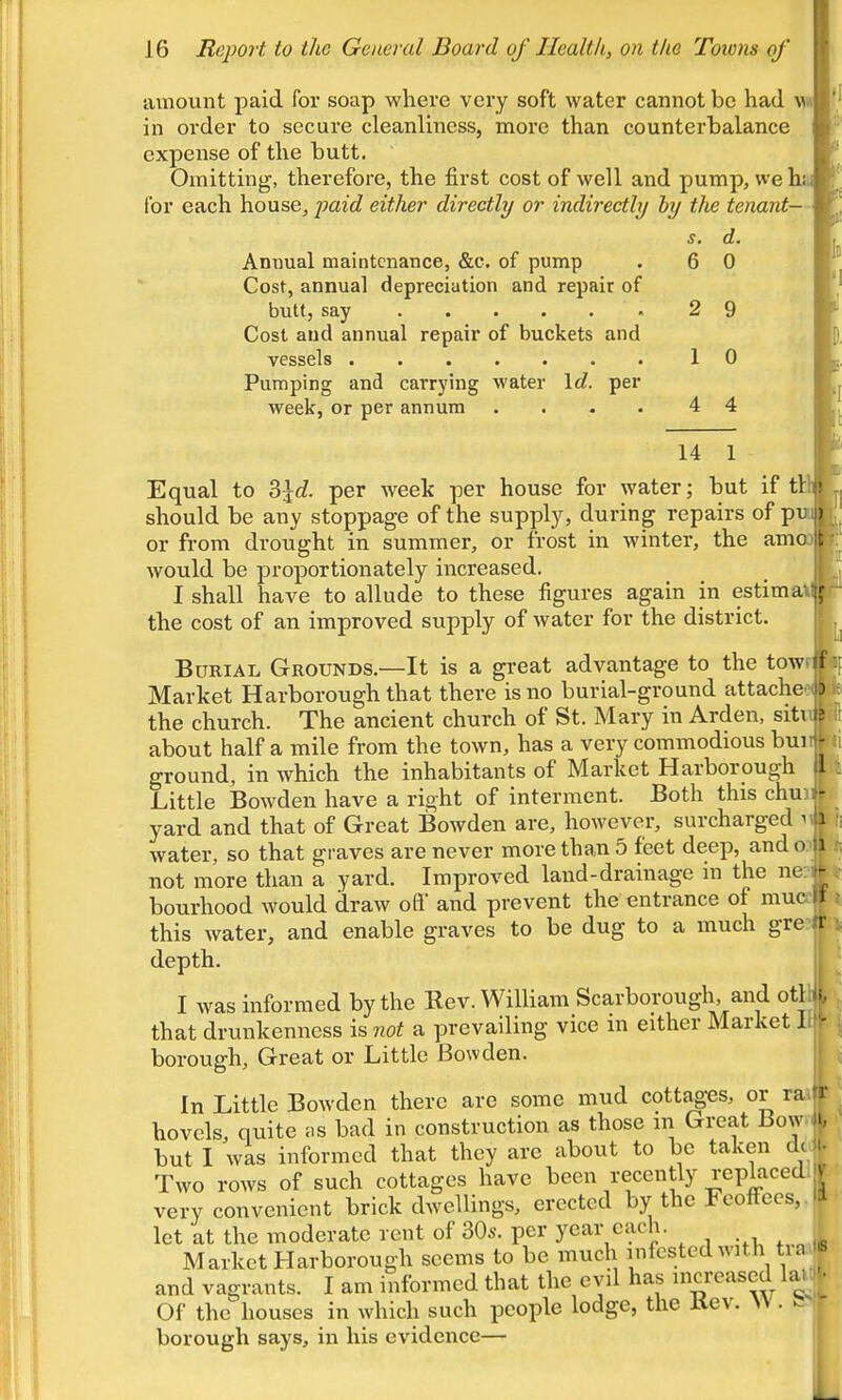 I amount paid for soap where very soft water cannot be had v in order to secure cleanliness, more than counterbalance expense of the butt. Omitting, therefore, the first cost of well and pump, we h; ' for each house^ jmid either directly or indirectly by the tenant— s. d. Ammal maintenance, &c. of pump . 6 0 Cost, annual depreciation and repair of butt, say 2 9 Cost and annual repair of buckets and vessels 10 Pumping and carrying water \d. per week, or per annum .... 44 14 1 Equal to ?)\d. per week per house for water; but if tl:. should be any stoppage of the supply, during repairs of pu or from drought in summer, or frost in winter, the amoj would be proportionately increased. I shall have to allude to these figures again in estimar the cost of an improved supply of water for the district. Burial Grounds.—It is a great advantage to the tow if Market Harborough that there is no burial-ground attache ) the church. The ancient church of St. Mary in Arden, siti ? about half a mile from the town, has a very commodious bui - ground, in which the inhabitants of Market Harborough 1 Little Bowden have a right of interment. Both this chu i- yard and that of Great Bowden are, however, surcharged ^ i water, so that graves are never more than 5 feet deep, and o i not more than a yard. Improved land-drainage in the ne - bourhood would draw ofl and prevent the entrance of muc t this water, and enable graves to be dug to a much grc r depth. I was informed by the Rev. William Scarborough, and otl that drunkenness is not a prevailing vice m either Market J - borough, Great or Little Bowden. In Little Bowden there are some mud cottages, or ra r hovels, quite ;is bad in construction as those in Great Bow i, but I was informed that they are about to be taken dc i- Two rows of such cottages have been recently replaced J very convenient brick dwellings, erected by the Feoffees, H let at the moderate rent of 30s. per year each. Market Harborough seems to be much infcstcdwith tia 6 and vagrants. I am informed that the evil has increased la. Jj- Of the houses in which such people lodge, the Kev. VV. - borough says, in his evidence— |