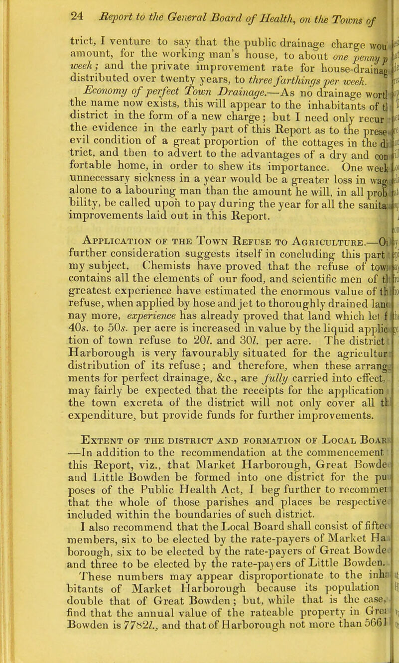 trict, I venture to say that the public drainage charge woiji ^ amount, for the working man's house, to about one pennyl ^' week; and the private improvement rate for house-drainjj 1^ distributed over twenty years, to three farthings per week. ^ r« Economy of perfect Town Drainage.—As no drainage worHi »P the name now exists, this will appear to the inhabitants of ^ 1 district in the form of a new charge; but I need only recur/t ^ the evidence in the early part of this Report as to the presei evil condition of a great proportion of the cottages in the di trict, and then to advert to the advantages of a dry and conl fortable home, in order to shew its importance. One wee|i unnecessary sickness in a year would be a greater loss in wagTf alone to a labouring man than the amount he will, in all prob r bility, be called upoh to pay during the year for all the sanita:i improvements laid out in this Report. J. ] Application of the Town Refuse to Agriculture.—(M iv further consideration suggests itself in concluding this partji fi my subject. Chemists have proved that the reftise of tov(|i a; contains all the elements of our food, and scientific men of t|t k greatest experience have estimated the enormous value of tb. io refuse, when applied by hose and jet to thoroughly drained lanji nay more, experience has already proved that land which let f k 40s. to 50*. per acre is increased in value by the liquid applicH !C tion of town refuse to 20Z. and 30Z. per acre. The district: Harborough is very favourably situated for the agriculturi distribution of its refuse; and therefore, when these arrangj ments for perfect drainage, &c., are fully carried into effect, may fairly be expected that the receipts for the application t the town excreta of the district will not only cover all tk expenditure, but provide funds for further improvements. Extent of the district and formation of Local Boarb —In addition to the recommendation at the commencement this Report, viz., that Market Harborough, Great Bowdee and Little Bowden be formed into one district for the pun poses of the Public Health Act, I beg further to recommeri that the whole of those parishes and places be respective^ included within the boundaries of such district. I also recommend that the Local Board shall consist of fiftef members, sis to be elected by the rate-payers of Market Ha;a borough, six to be elected by the rate-payers of Great Bowdec and three to be elected by the rate-payers of Little Bowden... These numbers may appear disproportionate to the inhn Jt bitants of Market Harborough because its population H double that of Great Bowden; but, while that is the case, find that the annual value of the rateable property in Grer t; Bowden is 77«2Z., and that of Harborough not more than 566J ot