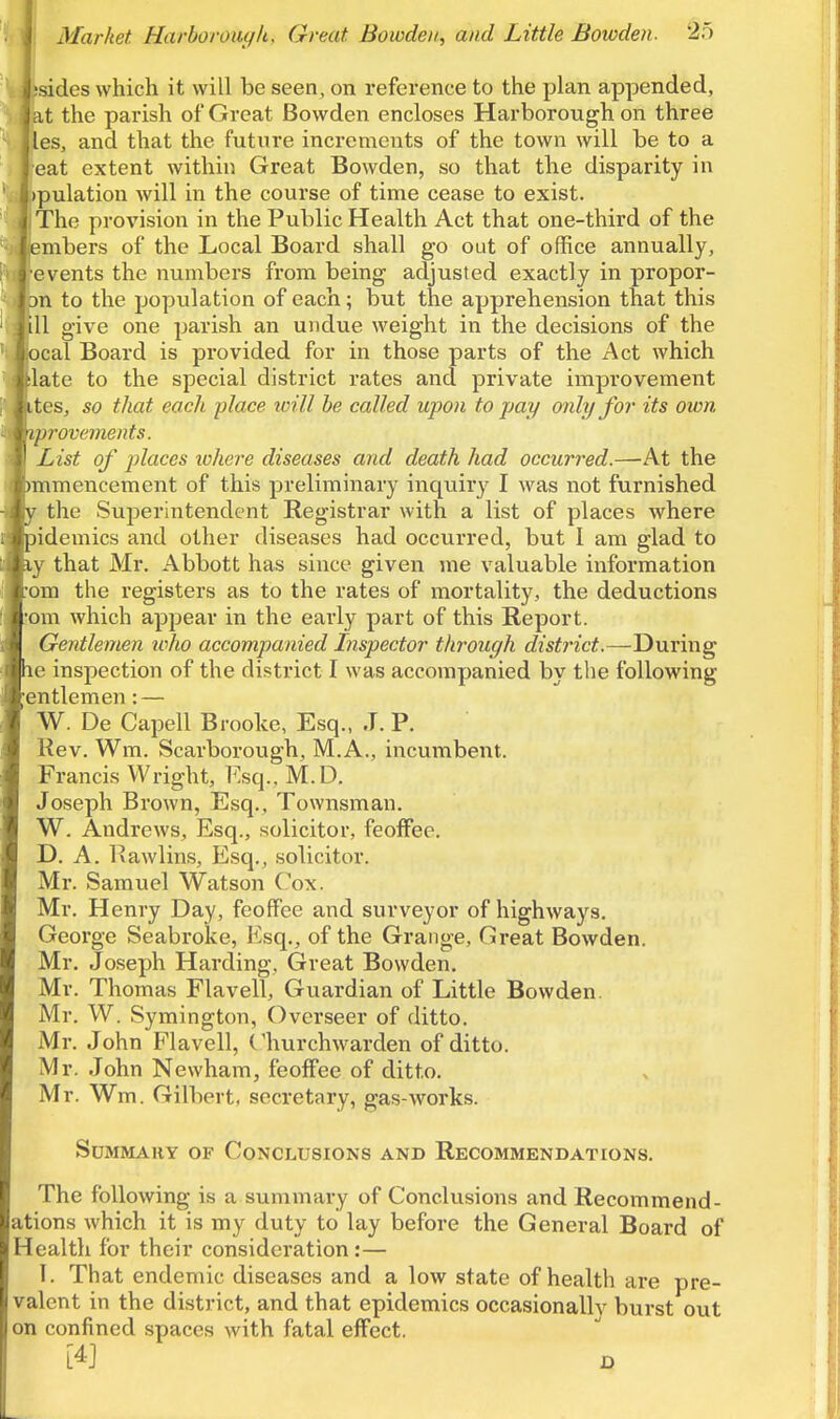 ;sides which it will be seen, on reference to the plan appended, at the parish of Great Bowden encloses Harborough on three les, and that the future increments of the town will be to a eat extent within Great Bowden, so that the disparity in )pulation will in the course of time cease to exist. ' The provision in the Public Health Act that one-third of the embers of the Local Board shall go out of office annually, J events the numbers from being adjusted exactly in propor- )n to the population of each; but the apprehension that this .ill give one parish an undue weight in the decisions of the iocal Board is provided for in those parts of the Act which ilate to the special district rates and private improvement ites, so that each -place icill he called upon to pay only for its own 'iprovements. List of places lohere diseases and death had occurred.—At the )mmencement of this preliminary inqiiirj^ I was not furnished 1 the SujDerintendcnt Registrar with a list of places where lidemics and other diseases had occurred, but I am glad to \ that Mr. Abbott has since given me valuable information an the registers as to the rates of mortality, the deductions . an which appear in the early part of this Report. Gentlemen tvho accompanied Inspector through district.—During 1k' inspection of the district I was accompanied by the following entlemen: — W. De Capell Brooke, Esq., J. P. Kev. Wm. Scarborough, M.A., incumbent. Francis Wright, l^.sq.. M.D. Joseph Brown, Esq., Townsman. W. Andrews, Esq., solicitor, feoffee. D. A. Ixawlins, Esq., solicitor. Mr. Samuel Watson Cox. Mr. Henry Day, feoffee and surveyor of highways. George Seabroke, Esq., of the Grange, Great Bowden. Mr. Joseph Harding, Great Bowden. Mr. Thomas Flavell, Guardian of Little Bowden. Mr. W. Symington, Overseer of ditto. Mr. John Flavell, Churchwarden of ditto. Mr. John Newham, feoffee of ditto. Mr. Wm. Gilbert, secretary, gas-works. Summary of Conclusions and Recommendations. The following is a summary of Conclusions and Recommend- ations which it is my duty to lay before the General Board of health for their consideration :— I. That endemic diseases and a low state of health are pre- valent in the district, and that epidemics occasionally burst out on confined spaces with fatal effect. [4] o