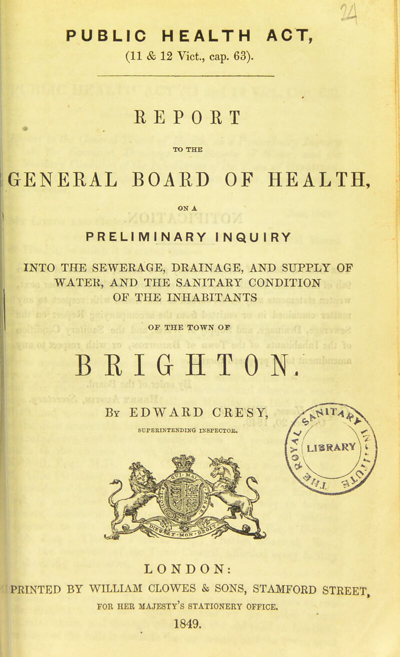PUBLIC HEALTH ACT, (11 & 12 Vict., cap. 63). R E P 0 E T TO THE GENERAL BOARD OF HEALTH, ON A PRELIMINARY INQUIRY INTO THE SEWERAGE, DRAINAGE, AND SUPPLY OF WATER, AND THE SANITARY CONDITION OF THE INHABITANTS OF THE TOWN OF B E I G H T 0 N; LONDON: PRINTED BY WILLIAM CLOWES & SONS, STAMFORD STREET. FOR HER majesty's STATIONERY OFFICE. 1849.