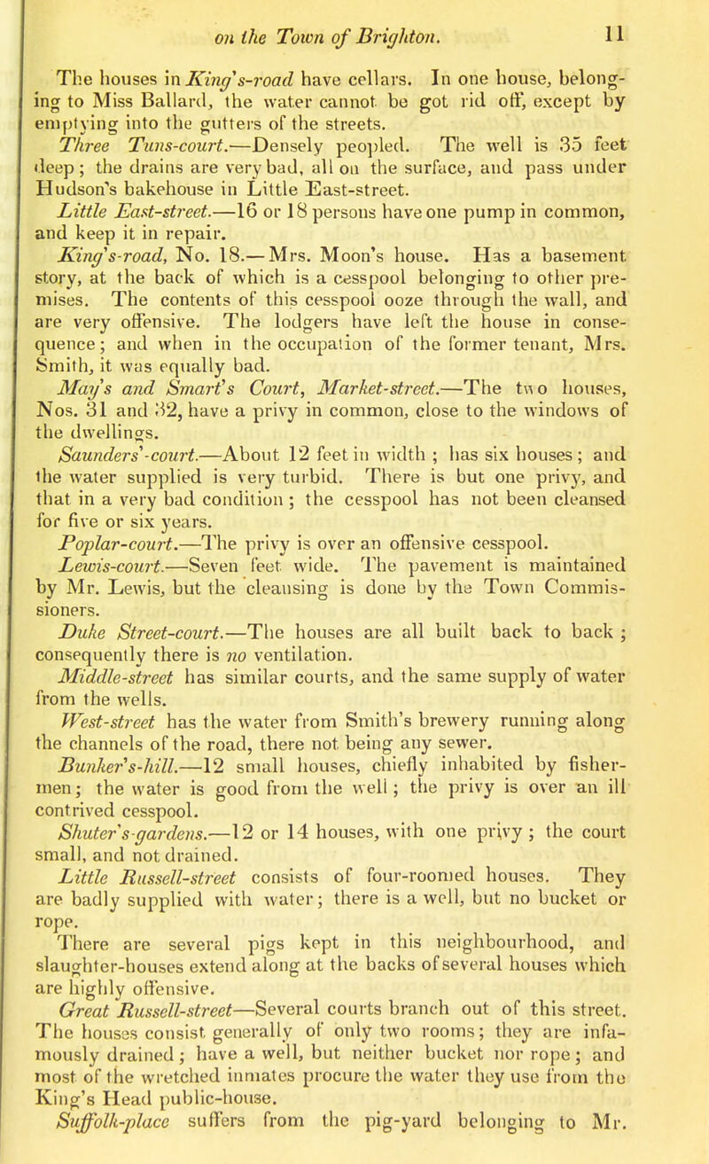 The houses \n King^s-road have cellars. In one house, belong- ing to Miss Ballard, the water cannot, be got rid otf, except by emptying into the gutters of the streets. Three Tans-court.—Densely peopled. The well is 35 feet deep; the drains are very bad, all on the surface, and pass under Hudson's bakehouse in Little East-street. Little Eaat-street.—16 or 18 persons have one pump in common, and keep it in repair. King's-road. No. 18.— Mrs. Moon's house. Has a basement story, at the back of which is a cesspool belonging to otiier pre- mises. The contents of this cesspool ooze through the wall, and are very offensive. The lodgers have left the house in conse- quence; and when in the occupation of the former tenant, Mrs. Smith, it was equally bad. Mays and Smart's Court, Market-street.—The two houses, Nos. 31 and 32, have a privy in common, close to the windows of the dwellings. Saunders-court.—About 12 feet in width ; lias six houses; and the water supplied is very turbid. There is but one privy, and that in a very bad condition ; the cesspool has not been cleansed for five or six years. Poplar-court.—The privy is over an offensive cesspool. Lewis-court.—Seven feet wide. The pavement is maintained by Mr. Lewis, but the cleansing is done by the Town Commis- sioners. Duke Street-court.—The houses are all built back to back ; consequently there is no ventilation. Middle-street has similar courts, and the same supply of water from the wells. West-street has the water from Smith's brewery running along the channels of the road, there not being any sewer. Bunker s-hill.—12 small houses, chiefly inhabited by fisher- men; the water is good from the well; the privy is over an ill contrived cesspool. Shuters gardens.—12 or 14 houses, with one privy ; the court small, and not drained. Little Russell-street consists of four-roomed houses. They are badly supplied with water; there is a well, but no bucket or rope. There are several pigs kept in this neighbourhood, and slaughter-houses extend along at the backs of several houses which are highly offensive. Great Russell-street—Several courts branch out of this street. The houses consist generally of only two rooms; they are infa- mously drained; have a well, but neither bucket nor rope; and most of the wretched inmates procure the water they use from the King's Head public-house. Suffolk-place suffers from the pig-yard belonging to Mr.