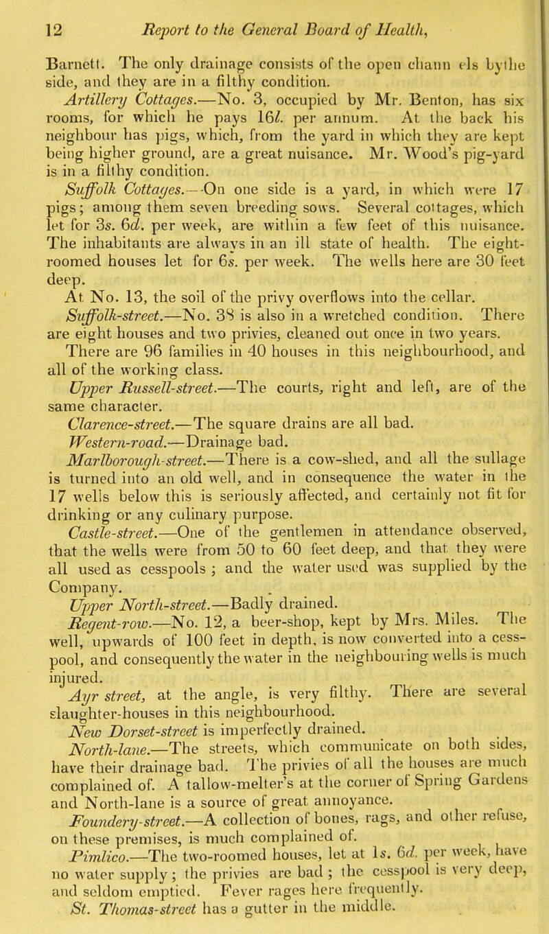 Barnett. The only drainage consists of the open chaun els bylhe side, and ihey are in a filthy condition. Artillery Cottages.—No. 3, occupied by Mr. Benton, has six rooms, for which he pays 16^. per annum. At the back his neighbour has pigs, which, from the yard in which they are l^ept being higher ground, are a great nuisance. Mr. Wood's pig-yard is in a fiUhy condition. Suffolk Cottages.—-On one side is a yard, in which were 17 pigs; among them seven breeding sows. Several cottages, which let for 3s. 6d. per week, are within a few feet of this nuisance. The inhabitants are always in an ill state of health. The eight- roomed houses let for 6s. per week. The wells here are 30 feet deep. At No. 13, the soil of the privy overflows into the cellar. Suffolk-street.—No. 3S is also in a wretched condition. There are eight houses and two privies, cleaned out once in two years. There are 96 families in 40 houses in this neighbourhood, and all of the working class. Upper Russell-street.—The courts, right and left, are of the same character. Clarence-street.—The square drains are all bad. Western-road.—Drainage bad. Marlborough-street.—There is a cow-shed, and all the suUage is turned into an old well, and in consequence the water in the 17 wells below this is seriously affected, and certainly not fit for drinking or any culinary purpose. Castle-street.—One of the gentlemen in attendance observed, that the wells were from 50 to 60 feet deep, and that they were all used as cesspools ; and the water ustid was supplied by the Company. Upi^er North-street.—Badly drained. Regent-row.—No. 12, a beer-shop, kept by Mrs. Miles. The well, upwards of 100 feet in depth, is now converted into a cess- pool, and consequently the water in the neighbouring wells is much injured. A%jr street, at the angle, is very filthy. There are several slaughter-houses in this neighbourhood. New Dorset-street is imperfectly drained. North-lane.—The streets, which communicate on both sides, have their drainage bad. The privies of all the houses aie much complained of. A tallow-melter's at the corner of Spring Gardens and North-lane is a source of great annoyance. Foundertj-street.—K collection of bones, rags, and other refuse, on these premises, is much complained of. Pimlico.—T\\e two-roomed houses, let at Is. 6^^. per week, have no water supply; the privies are bad ; the cesspool is very deep, and seldom emptied. Fever rages here frequently. St. Thomas-street has a gutter in the middle.