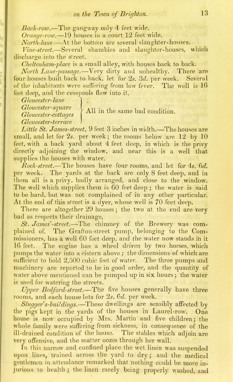 Back-row.—The gangway only 4 feet wide, Orange-roio.—19 houses in a court 12 feet wide. North-lane.—At the bottom are several slaughter-houses. Vine-street.—Several shambles and slaughter-houses, which discharge into the street. Cheltenham-place is a small alley, with houses back to back. North Lane-passage.—Very dirty and unhealthy. There are four houses built back to back, let for 2s. ^d. per week. Several of the inhabitants were suffering from low fever. The well is 16 feet deep, and the cesspools flow into it. Gloucester-lane Gloucester-square Gloucester-cottages Gloucester-terrace Little St. James-street, 9 feet 3 inches in width.—The houses are small, and let for 25. per week; the rooms below are 12 by 10 directly adjoining the window, and near this is a well that supplies the houses with water. Bock-street.—The houses have four rooms, and let for 4^. 6c?. per week. The yards at the back are only 8 feet deep, and in them all is a privy, badly arranged, and close to the window. The well which supplies them is 60 feet deep ; the water is said to be hard, but was not complained of in any other particular. At the end of this street is a dyer, whose well is 70 feet deep. There are altogether 29 houses; the two at the end are very bad as respects their drainage, St. James'-street.—The chimney of the Brewery was com- plained of. The Grafton-street pump, belonging to the Com- missioners, has a well 60 feet deiep, and the water now stands in it 16 feet. The engine has a wheel driven by two horses, which pumps the water into a cistern above; the dimensions of which are sufficient to hold 2,500 cubic feet of water. The three pumps and machinery are reported to be in good order, and the quantity of water above mentioned can be pumped up in six hours ; the water is used for watering the streets. Upper Bedford-street.—The five houses generally have three rooms, and each house lets for 2*. 6d. per week. Slugger s-huildings.—These dwellings are sensibly affected by the pigs kept in the yards of the houses in Laurel-row. One house is now occupied by Mrs. Martin and five children; the whole family were suffering from sickness, in consequence of the ill-drained condition of the house. The stables which adjoin are very offensive, and the matter oozes through her wall. In this narrow and confined place the wet linen was suspended upon lines, trained across the yard to dry; and the medical gentlemen in attendance remarked that nothing could be more in- jurious to health ; the linen rarely being properly washed, and All in the same bad condition.