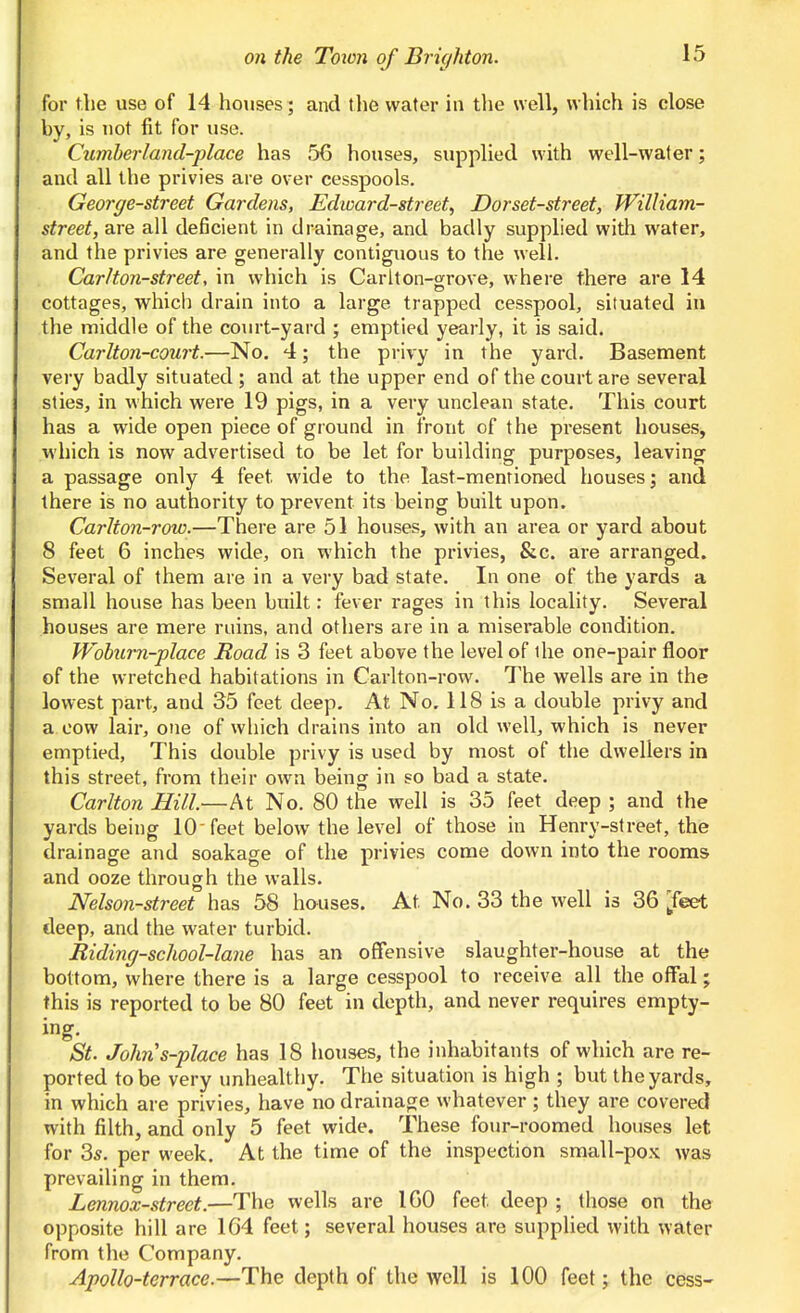 for the use of 14 houses; and the water in the well, which is close by, is uot fit for use. Cumberland-place has 56 houses, supplied with well-water; and all the privies are over cesspools. George-street Gardens, Edward-street, Dorset-street, William- street, are all deficient in drainage, and badly supplied with water, and the privies are generally contiguous to the well. Car I ton-street, in which is Carlton-orrove, where there are 14 cottages, which drain into a large trapped cesspool, situated in the middle of the court-yard ; emptied yearly, it is said. Carlton-court.—No. 4; the privy in the yard. Basement very badly situated ; and at the upper end of the court are several sties, in which were 19 pigs, in a very unclean state. This court has a wide open piece of ground in front of the present houses, which is now advertised to be let for building purposes, leaving a passage only 4 feet wide to the last-mentioned houses; and there is no authority to prevent its being built upon. Carlton-row.—There are 51 houses, with an area or yard about 8 feet 6 inches wide, on which the privies, &c. are arranged. Several of them are in a very bad state. In one of the yards a small house has been built: fever rages in this locality. Several houses are mere ruins, and others are in a misei-able condition. Wohmi-place Road is 3 feet above the level of the one-pair floor of the wretched habitations in Cai'lton-row. The wells are in the lowest part, and 35 feet deep. At No, 118 is a double privy and a cow lair, one of which drains into an old well, which is never emptied, This double privy is used by most of the dwellers in this street, from their own being in so bad a state. Carlton Hill.—At No. 80 the well is 35 feet deep ; and the yards being 10'feet below the level of those in Henry-street, the drainage and soakage of the privies come down into the rooms and ooze through the walls. Nelson-street has 58 houses. At No. 33 the well is 36 ^feet deep, and the water turbid. Riding-school-lane has an oflfensive slaughter-house at the bottom, where there is a large cesspool to receive all the ofFal; this is reported to be 80 feet in depth, and never requires empty- ing. St. Johns-place has 18 houses, the inhabitants of which are re- ported to be very unhealthy. The situation is high ; but the yards, in which are privies, have no drainage whatever; they are covered with filth, and only 5 feet wide. These four-roomed houses let for 3*. per week. At the time of the inspection small-pox was prevailing in them. Lennox-street.—The wells are 160 feet deep ; those on the opposite hill are 164 feet; several houses are supplied with water from the Company. Apollo-terrace.—The depth of the well is 100 feet j the cess-