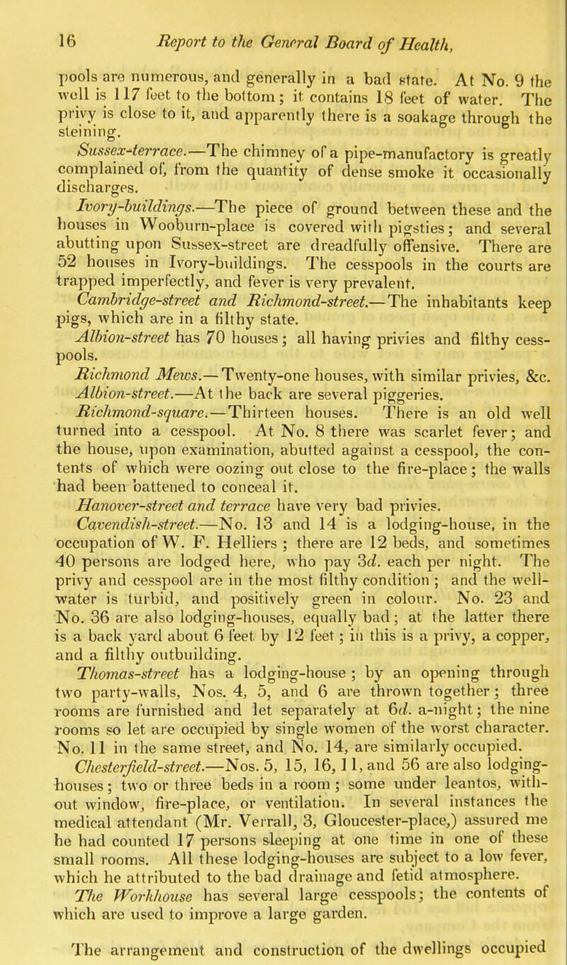 pools are numerous, and generally in a bad 8tate At No. 9 the well is 117 feet to the bottom; it contains 18 feet of water. The privy is close to it, and apparently there is a soakage through the steining, Sussex-terrace.—The chimney of a pipe-manufactory is greatly complained of, from the quantity of dense smoke it occasionally discharges. Ivory-buildings.—The piece of ground between these and the houses in Wooburn-place is covered with pigsties; and several abutting upon Subsex-street are dreadfully offensive. There are 52 houses in Ivory-buildings. The cesspools in the courts are trapped imperfectly, and fever is very prevalent. Cambridge-street and Richmond-street.—The inhabitants keep pigs, which are in a filthy state. Albioji-street has 70 houses; all having privies and filthy cess- pools. Richmond Meios.— Twenty-one houses, with similar privies, &c. Albion-street.—At the back are several piggeries. Richmond-square.—Thirteen houses. There is an old well turned into a cesspool. At No. 8 there was scarlet fever; and the house, upon examination, abutted against a cesspool, the con- tents of which were oozing out close to the fire-place; the walls had been battened to conceal it. Hanover-street and terrace have very bad privies. Cavendish-street.—No. 13 and 14 is a lodging-house, in the occupation of W. F. Helliers ; there are 12 beds, and sometimes 40 persons are lodged here, who pay ?>d. each per night. The privy and cesspool are in the most filthy condition ; and the well- water is turbid, and positively green in colour. No. 23 and No. 86 are also lodging-houses, equally bad; at the latter there is a back yard about 6 feet by 12 feet; in this is a privy, a copper, and a filthy outbuilding. Thomas-street has a lodging-house ; by an opening through two party-walls, Nos. 4, 5, and 6 are thrown together; three rooms are furnished and let separately at 6(/. a-night; the nine rooms so let are occupied by single women of the worst character. No. 11 in the same street, and No. 14, are similarly occupied. Chesterfield-street.—Nos. 5, 15, 16, 11, and 56 are also lodging- bouses ; two or three beds in a room ; some under leantos, with- out window, fire-place, or ventilation. In several instances the medical attendant (Mr. Verrall, 3, Gloucester-place,) assured me he had counted 17 persons sleeping at one time in one of these small rooms. All these lodging-houses are subject to a low fever, which he attributed to the bad drainage and fetid atmosphere. Tlie Workhouse has several large cesspools; the contents of which are used to improve a large garden. The arrangement and construction of the dwellings occupied