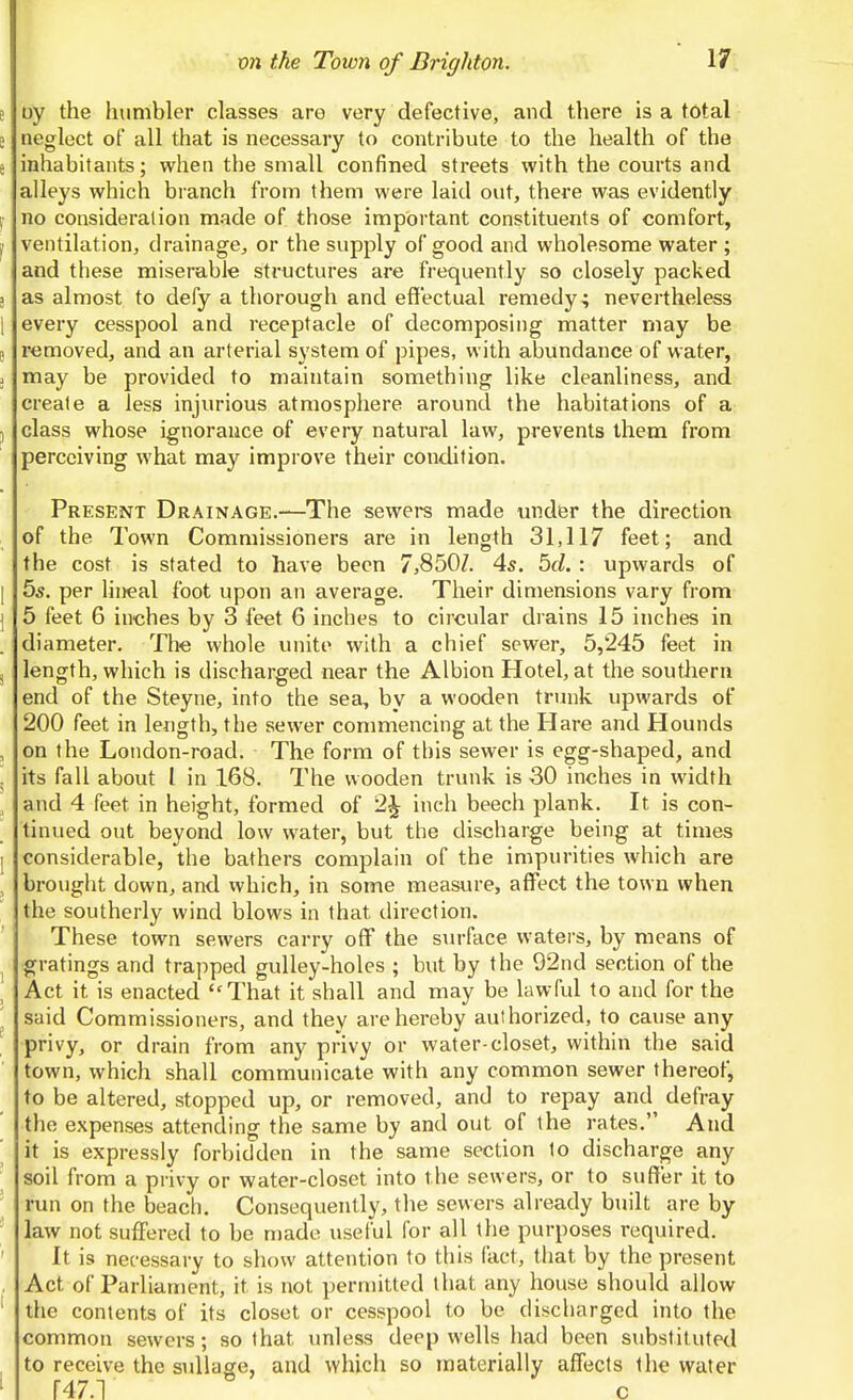 e oy the humbler classes are very defective, and there is a total e neglect of all that is necessary to contribvite to the health of the i inhabitants; when the small confined streets with the comis and alleys which branch from them were laid out, there was evidently r no consideration made of those important constituents of comfort, jr ventilation, drainage, or the supply of good and wholesome water ; and these miserable structures are frequently so closely packed 3 as almost to defy a thorough and effectual remedy; nevertheless 1 every cesspool and receptacle of decomposing matter may be e removed, and an arterial system of pipes, with abundance of water, ; may be provided to maintain something like cleanliness, and create a less injurious atmosphere around the habitations of a J class whose ignorance of every natural law, prevents them from perceiving what may improve their condition. Present Drainage.—The sewers made under the direction of the Town Commissioners are in length 31,117 feet; and the cost is stated to have been 7,850Z. 4^. bd. : upwards of I 55. per lineal foot upon an average. Their dimensions vary from I 5 feet 6 inches by 3 feet 6 inches to circular drains 15 inches in diameter. The whole unite with a chief sewer, 5,245 feet in ^ length, which is discharged near the Albion Hotel, at the southern end of the Steyne, into the sea, by a wooden trunk upwards of 200 feet in length, the sewer commencing at the Hare and Hounds , on the London-road. The form of this sewer is egg-shaped, and . its fall about I in 168. The wooden trunk is 30 inches in width , and 4 feet in height, formed of 2^ inch beech plank. It is con- tinued out beyond low water, but the discharge being at times I considerable, the bathers complain of the impurities which are , brought down, and which, in some measure, affect the town when ' the southerly wind blows in that direction. These town sewers carry off the sm-face waters, by means of I gratings and trapped gulley-holes ; but by the 92nd section of the , Act it is enacted That it shall and may be lawful to and for the ^ said Commissioners, and they are hereby authorized, to cause any privy, or drain from any privy or water-closet, within the said town, which shall communicate with any common sewer thereof, to be altered, stopped up, or removed, and to repay and defray the expenses attending the same by and out of the rates. And ' it is expressly forbidden in the same section to discharge any soil from a privy or water-closet into the sewers, or to suffer it to run on the beach. Consequently, the sewers already built are by law not suffered to be made useful for all the purposes required. It is necessary to show attention to this fact, that by the present Act of Parliament, it is not permitted that any house should allow ' the contents of its closet or cesspool to be discharged into the common sewers; so that imless deep wells had been substituted , to receive the suUage, and which so materially affects the water ' r47.1 c