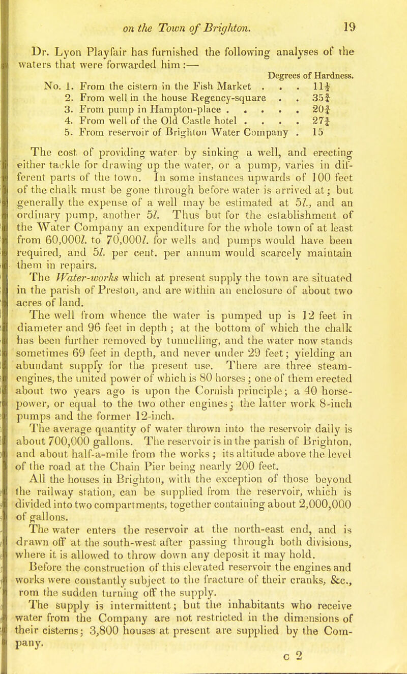 Dr. Lyon Playfair has furnished the following analyses of the waters that were forwarded him :— Degrees of Hardness. No. 1. From the cistern in the Fish Market . . . 11^ 2. From well in the house Regency-square . . 35f 3. From pump in Hampton-place 20f 4. From well of the Old Castle hotel . . . . 27f 5. From reservoir of Brighlou Water Company . 15 The cost of providing water by sinking a well, and erecting either taL'kle for drawing up the water, or a pump, varies in dif- ferent parts of the town. In some instances upwards of 100 feet of the chalk must be g-one tlirouoh before water is arrived at: but generally the expense of a well may be estimated at 5Z., and an ordinary pump, another 5Z. Thus but for the establishment of the Water Company an expenditure for the whole town of at least from 60,000/. to 70,000/. for wells and pmnps would have been required, and 5/. per cent, per annum would scarcely maintain them in repairs. The Water-icorlis which at present supply the town are situated in the parish of Preston, and are within an enclosure of about two acres of land. The well from whence the water is pumped up is 12 feet in diameter and 96 feet in depth ; at the bottom of which the chalk has been further removed by tunnelling, and the water now stands sometimes 69 feet in depth, and never under 29 feet; yielding an abundant supply for the present use. There are three steam- engines, the iniited power of which is 80 horses; one of them erected about two years ago is upon the Cornish principle; a 40 horse- power, or equal to the two other engines^ the latter work 8-incli pumps and the former 12-inch. The average quantity of water thrown into the reservoir daily is about 700,000 gallons. The reservoir is in the parish of Brighton, and about half-a-mile from the works ; its altitude above the level of the road at the Chain Pier being nearly 200 feet. All the houses in Brighton, with the exception of those beyond the railway station, can be supplied From the reservoir, which is divided into two compartments, together containing about 2,000,000 of gallons. The water enters the reservoir at the north-east end, and is drawn off at the south-west after passing through both divisions, where it is allowed to throw down any deposit it may hold. Before the construction of this elevated reservoir the engines and works were constantly subject to the fracture of their cranks, &c., rom the sudden turning off the supply. The supply is intermittent- but the inhabitants who receive water from the Company are not restricted in the dimensions of their cisterns; 3,800 houses at present are sup[)lied by the Com- pany. c 2