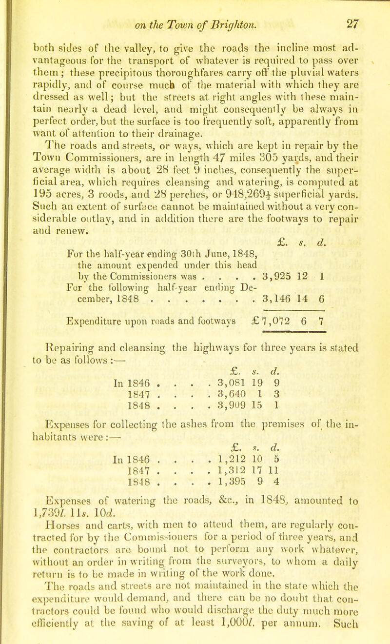both sides of the valley, to give the roads the incline most ad- vantageous for the transport of whatever is required to pass over them ; these precipitous thoroughfares carry ofl' the pluvial watei's rapidly, and of course much of tlie material with which they are dressed as well; but the streets at right angles with these main- tain nearly a dead level, and might consequently be always in perfect order, but the surface is too frequently soft, apparently from want of attention to their drainage. J tie roads and streets, or ways, which are kept in repair by the Town Commissioners, are in length 47 miles 305 yards, and their average width is about 28 feet 9 inches, consequently the super- ficial area, which requires cleansing and watering, is computed at 195 acres, 3 roods, and 28 perches, or 948,269^ superficial yards. Such an extent of surface cannot be maintained without a very con- siderable outlay, and in addition tliLM C are the footways to repair and renew. £. s. d. For the half-year ending 30lh June, 1848, the amount expended under this head by the Commissioners was .... 3,925 12 1 For the following half-year ending De- cember, 1848 3,146 14 6 Expenditure upon roads and footways £7,072 6 7 Repairing and cleansing the highways for three years is stated to be as follows :— £. s. d. In 1846 .... 3,081 19 9 1847 .... 3,640 1 3 1848 .... 3,9U9 15 1 Expenses for collecting the ashes from the premises of the in- habitants were:—■ £. s. d. In 1846 .... 1,212 10 5 1847 .... 1,312 17 11 1848 .... 1,395 9 4 Expenses of watering the roads, &c., in 1848, amounted to 1,739Z. 11*. \0d. Horses and carts, with men to attend them, are regularly con- tracted for by the Conmiissioners for a period of three years, and the contractors are bound not to perform any work whatever, without an order in writing IVom the surveyors, to whom a daily return is to be made in writing of the work done. The roads and streets are not maintained in the state which the expenditure would demand, and there can be no doubt that con- tractors could be found who would discharge the duty much more efficiently at the saving of at least 1,000/. per annum. Such
