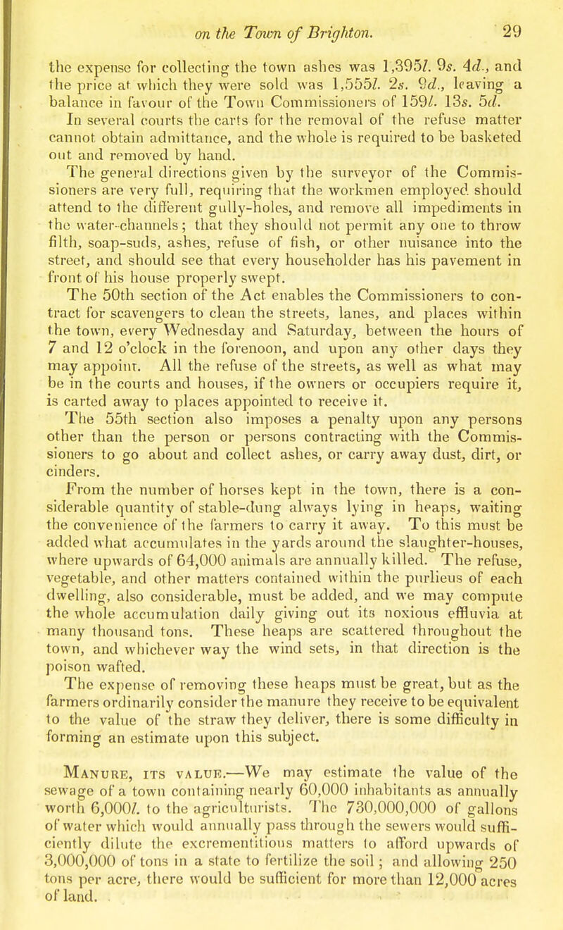 the expense for collecting the town ashes was 1,395Z. 9^. Ad., and the price at which they were sold was 1,555Z. 2s. 9d., leaving a baUmce in favour of the Town Commissioners of 159/. 13*. 5d. In several courts the carts for the removal of the refuse matter cannot obtain admittance, and the whole is required to be basketed out and removed by hand. The general directions given by the surveyor of the Commis- sioners are very full, requiring that the workmen employed should attend to the different gully-holes, and remove all impediments in the water-channels; that they should not permit any one to throw filth, soap-suds, ashes, refuse of fish, or other nuisance into the street, and should see that every householder has his pavement in front of his house properly swept. The 50th section of the Act enables the Commissioners to con- tract for scavengers to clean the streets, lanes, and places within the town, every Wednesday and Saturday, between the hours of 7 and 12 o'clock in the forenoon, and upon any other days they may appoint. All the refuse of the streets, as well as what may be in the courts and houses, if the owners or occupiers require it, is carted away to places appointed to receive it. The 55th section also imposes a penalty upon any persons other than the person or persons contracting with the Commis- sioners to go about and collect ashes, or carry away dust, dirt, or cinders. From the number of horses kept in the town, there is a con- siderable quantity of stable-dung always lying in heaps, waiting the convenience of the farmers to carry it away. To this must be added what accumulates in the yards around the slaughter-houses, where upwards of 64,000 animals are annually killed. The refuse, vegetable, and other matters contained within the purlieus of each dwelling, also considerable, must be added, and we may compiUe the whole accumulation daily giving out its noxious effluvia at many thoiisand tons. These heaps are scattered throughout the town, and whichever way the wind sets, in that direction is the poison wafted. The expense of removing these heaps must be great, but as the farmers ordinarily consider the manure they receive to be equivalent to the value of the straw they deliver, there is some difficulty in forming an estimate upon this subject. Manure, its value.—We may estimate the value of the sewage of a town containing nearly 60,000 inhabitants as annually worth 6,000/. to the agriculturists, 'i'hc 730,000,000 of gallons of water which would annually pass through the sewers would suffi- ciently dilute the excrementitious matters to afford upwards of 3,000,000 of tons in a state to fertilize the soil ; and allowing 250 tons per acre, there would be sufficient for more than 12,000 acres of land.