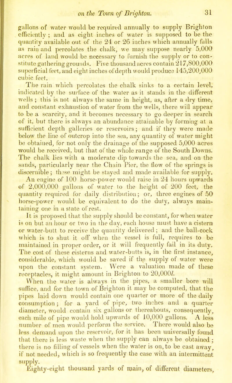 gallons of water would be required annually to supply Brighton efficiently ; and as eight inches of water is supposed to be the quantity available out of the 24 or 26 inches which annually falls as rain and percolates the chalk, we may suppose nearly 5,000 acres of land would be necessary to furnish the supply or to con- stitute gathering grounds. Five thousand acres contain 217,800,000 superficial feet, and eight inches of depth would produce 145,200,000 cubic feet. The rain which percolates the chalk sinks to a certain level, indicated by the surface of the water as it stands in the different wells ; this is not always the same in height, as, after a dry time, and constant exhaustion of water from the wells, there will appear to be a scarcity, and it becomes necessary to go deeper in search of it, but there is always an abundance attainable by forming at a sufficient depth galleries or reservoirs; and if they were made below the line of outcrop into the sea, any quantity of water might be obtained, for not only the drainage of the supposed 5,000 acres would be received, but that of the whole range of the South Downs. The chalk lies with a moderate dip towards the sea, and on the sands, particularly near the Chain Pier, the How of the springs is discernible; tluse might be stayed and made available for supply. An engine of 100 horse-power would raise in 24 hours upwards of 2,000,000 gallons of water to the height of 200 feet, the quantity required for daily distribution; or, three engines of 50 horse-power would be equivalent to do the duty, always main- lainincr one in a state of rest. It is proposed that the supply should be constant, for when water is on but an hour or two in the day, each house nmst have a cistern or water-butt to receive the quantity delivered ; and the ball-cock which is to shut it off when the vessel is full, requires to be maintained in proper order, or it will frequently fail in its duty. The cost of these cisterns and water-butts is, in the first instance, considerable, which would be saved if the supply of water were upon the constant system. Were a valuation made of these receptacles, it might amount in Brighton to 20,000Z. When the water is always in the pipes, a smaller bore will suffice, and for the town of Brighton it may be computed, that the pipes laid down would contain one quarter or more of the daily consumption; for a yard of pipe, two inches and a quarter diameter, would contain six gallons or thereabouts, consequently^ each mile of pipe would hold upwards of 10,000 gallons. A less number of men would perform the service. There would also be less demand upon the reservoir, for it has been universally found that there is less waste when the supply can always be obtained ; there is no filling of vessels when the water is on, to be cast away, if not needed, which is so frequently the case with an intermittent supply. Eighty-eight thousand yards of main, of different diameters.