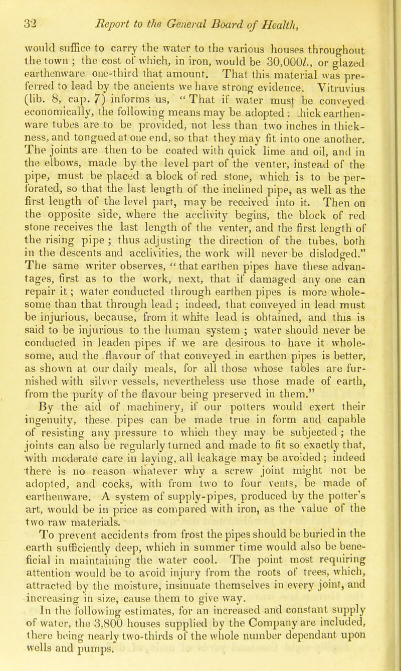 would suffico to carry the water to tho various houses throughout the town ; the cost of which, in iron, would be 30,000/., or glazed earthenware one-third that amount. That this material was pre- ferred to lead by the ancients we have strong evidence. Vitruvius (hb. 8, cap. 7) informs us, That if water must be conveyed economically, the following means may be adopted ; .hickearthen- ware tubes are to be provided, not less than two inches in thick- ness, and tongued at one end, so that they may fit into one another. The joints are then to be coated with quick hme and oil, and in the elbows, made by the level part of the venter, instead of the pipe, must be placed a block of red stone, which is to be per- forated, so that the last length of the inclined pipe, as well as the first length of the level part, may be received into it. Then on the opposite side, where the acclivity begins, the block of red stone receives the last length of the venter, and the first length of the rising pipe ; thus adjusting the direction of the tubes, both in the descents and acclivities, the work will never be dislodged. The same writer observes,  that earthen pipes have these advan- tages, first as to the work, next, that if damaged any one can repair it; water conducted through earthen pipes is more whole- some than that through lead ; indeed, that conveyed in lead must be injurious, because, from it white lead is obtained, and this is said to be injurious to the human system ; water should never be conducted in leaden pipes if we are desirous to have it whole- some, and the flavour of that conveyed in earthen pipes is better, as shown at our daily meals, for all those whose tables are fur- nished with silver vessels, nevertheless use those made of earth, from the purity of the flavour being preserved in them. By the aid of machinery, if our potters would exert their ingenuity, these pipes can be made true in form and capable of resisting any pressure to which they may be subjected ; the joints can also be regularly turned and made to fit so exactly that, with moderate care in laying, all leakage may be avoided ; indeed there is no reason whatever why a screw joint might not be adopted, and cocks, with from two to four vents, be made of earthenware. A system of supply-pipes, produced by the potter's art, would be in price as compared with iron, as the value of the two raw materials. To prevent accidents from frost the pipes should be buried in the earth sutficiently deep, which in summer time would also be bene- ficial in maintaining the water cool. The point most requiring attention would be to avoid injui y from the roots of trees, which, attracted by the moisture, insinuate themselves in every joint, and increasing in size, cause them to give way. In the following estimates, for an increased and constant supply of water, the 3,800 houses supplied by the Company are included, there biMng nearly two-thirds of the whole number dependant upon wells and pumps.