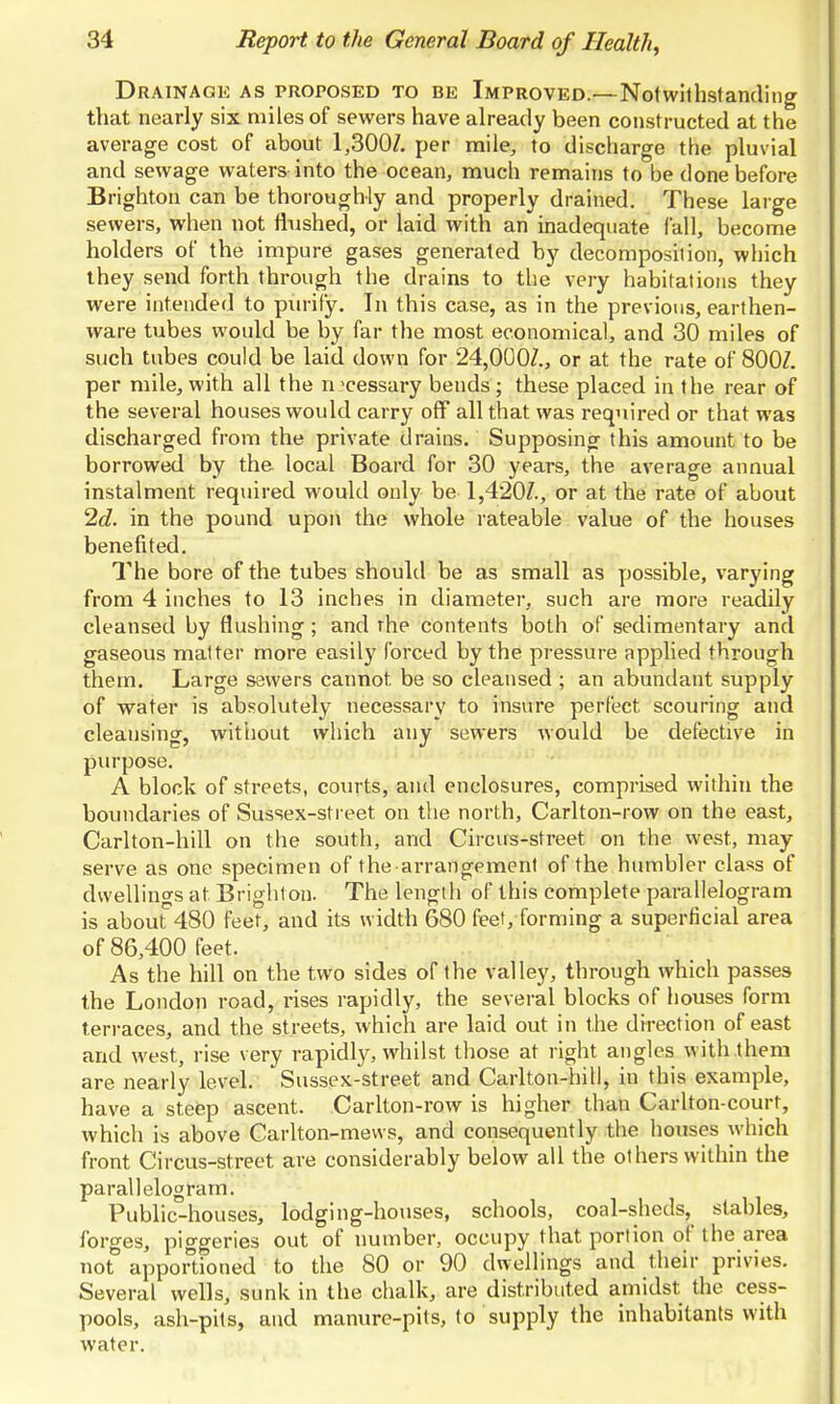 Drainage as proposed to be Improved.—Notwithsfanding that nearly six miles of sewers have already been constructed at the average cost of about 1,300/. per mile, to discharge the pluvial and sewage waters into the ocean, much remains to be done before Brighton can be thoroughly and properly drained. These large sewers, when not flushed, or laid with an inadequate fall, become holders of the impure gases generated by decomposition, which ihey send forth through the drains to the very habitations they were intended to purify. In this case, as in the previous, earthen- ware tubes would be by far the most economical, and 30 miles of such tubes could be laid down for 24,000/., or at the rate of 800/. per mile, with all the n pessary bends; these placed in the rear of the several houses would carry off all that was required or that was discharged from the private drains. Supposing this amount to be borrowed by the local Board for 30 years, the average annual instalment required would only be 1,420/., or at the rate of about 2d. in the pound upon the whole rateable value of the houses benefited. The bore of the tubes should be as small as possible, varying from 4 inches to 13 inches in diameter, such are more readily cleansed by flushing; and rhe contents both of sedimentary and gaseous matter more easily forced by the pressure applied through them. Large sewers cannot be so cleansed ; an abundant supply of water is absolutely necessary to insure perfect scouring and cleansing, witiiout which any sewers would be defective in purpose. A block of streets, courts, and enclosures, comprised within the boundaries of Sussex-street on the north, Carlton-row on the east, Carlton-hill on the south, and Circus-street on the west, may serve as one specimen of the arrangement of the humbler class of dwellings at Brighton. The length of this complete parallelogram is about''480 feet, and its width 680 feet, forming a superficial area of 86,400 feet. As the hill on the two sides of the valley, through which passes the London road, rises rapidly, the several blocks of houses form terraces, and the streets, which are laid out in the direction of east and west, rise very rapidly, whilst those at right angles with them are nearly level. Sussex-street and Carlton-hill, in this example, have a steep ascent. Carlton-row is higher than Carlton-court, which is above Carlton-mevvs, and consequently the houses which front Circus-street are considerably below all the others within the parallelogram. Public-houses, lodging-houses, schools, coal-sheds, stables, forges, piggeries out of number, occupy that portion of the area not apportioned to the 80 or 90 dwellings and their privies. Several wells, sunk in the chalk, are distributed amidst the cess- pools, ash-pits, and manure-pits, to supply the inhabitants with water.