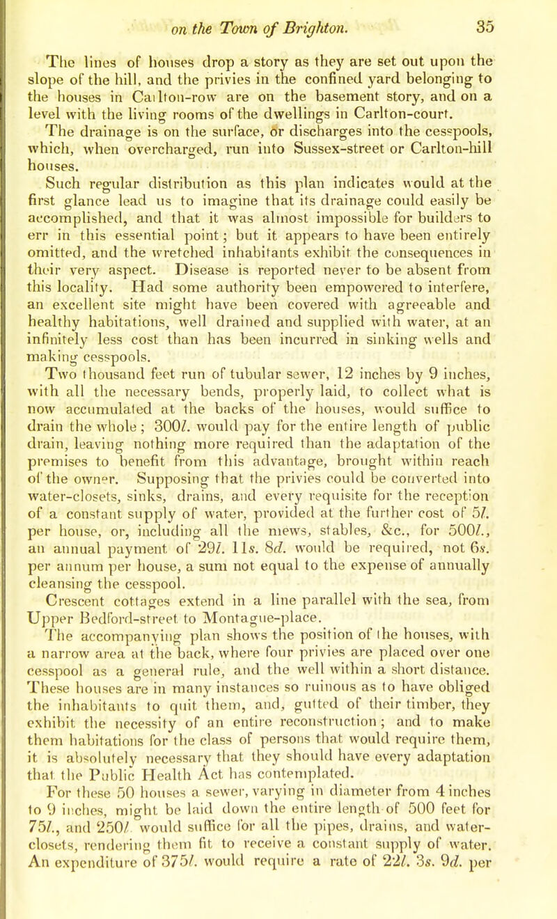 The lines of houses drop a story as they are set out upon the slope of the hill, and the privies in the confined yard belonging to the houses in Cai If on-row are on the basement story, and on a level with the living rooms of the dwellings in Carlton-court. The drainage is on the surface, Or discharges into the cesspools, which, when overcharged, run into Sussex-street or Carlton-hill houses. Such regular distribution as this plan indicates would at the first glance lead us to imagine that its drainage could easily be accomplished, and that it was almost impossible for builders to err in this essential point; but it appears to have been entirely omitted, and the wretched inhabitants exhibit the consequences in their very aspect. Disease is reported never to be absent from this locality. Had some authority been empowered to interfere, an excellent site might have been covered with agreeable and healthy habitations, well drained and supplied with water, at an infinitely less cost than has been incurred in sinking wells and making cesspools. Two thousand feet run of tubular sewer, 12 inches by 9 inches, with all the necessary bends, properly laid, to collect what is now accumulated at the backs of the houses, would suffice to drain the w^iole ; 300/. would pay for the entire length of public drain, leaving nothing more required than the adaptation of the premises to benefit from this advantage, brought within reach oi'the ownr. Supposing that the privies could be converted into water-closets, sinks, drains, and every requisite for the reception of a constant supply of water, provided at the further cost of 51. per house, or, including all the mews, stables, &c., for 500/., an annual payment of 29/. lis. 8d. would be required, not 6.v. per aimum per house, a sum not equal to the expense of annually cleansing the cesspool. Crescent cottages extend in a line parallel with the sea, from Upper Bedford-street to Montag<ie-place. The accompanying plan shows the position of I he houses, with a narrow area at the back, where four privies are placed over one cesspool as a general rule, and the well within a short distance. These houses are in many instances so ruinous as to have obliged the inhabitants to quit them, and, gutted of their timber, they exhibit the necessity of an entire reconstruction ; and to make them habitations for the class of persons that would require them, it is absolutely necessary that they should have every adaptation that the Public Health Act has contemplated. For these 50 houses a sewer, varying in diameter from 4 inches to 9 inches, might be laid down the entire length of 500 feet for 75/., and 250/ would suffice for all the pipes, drains, and water- closets, rendering them fit to receive a constant supply of water. An expenditure of 375/. would require a rate of 22/. 3s. ^d. per