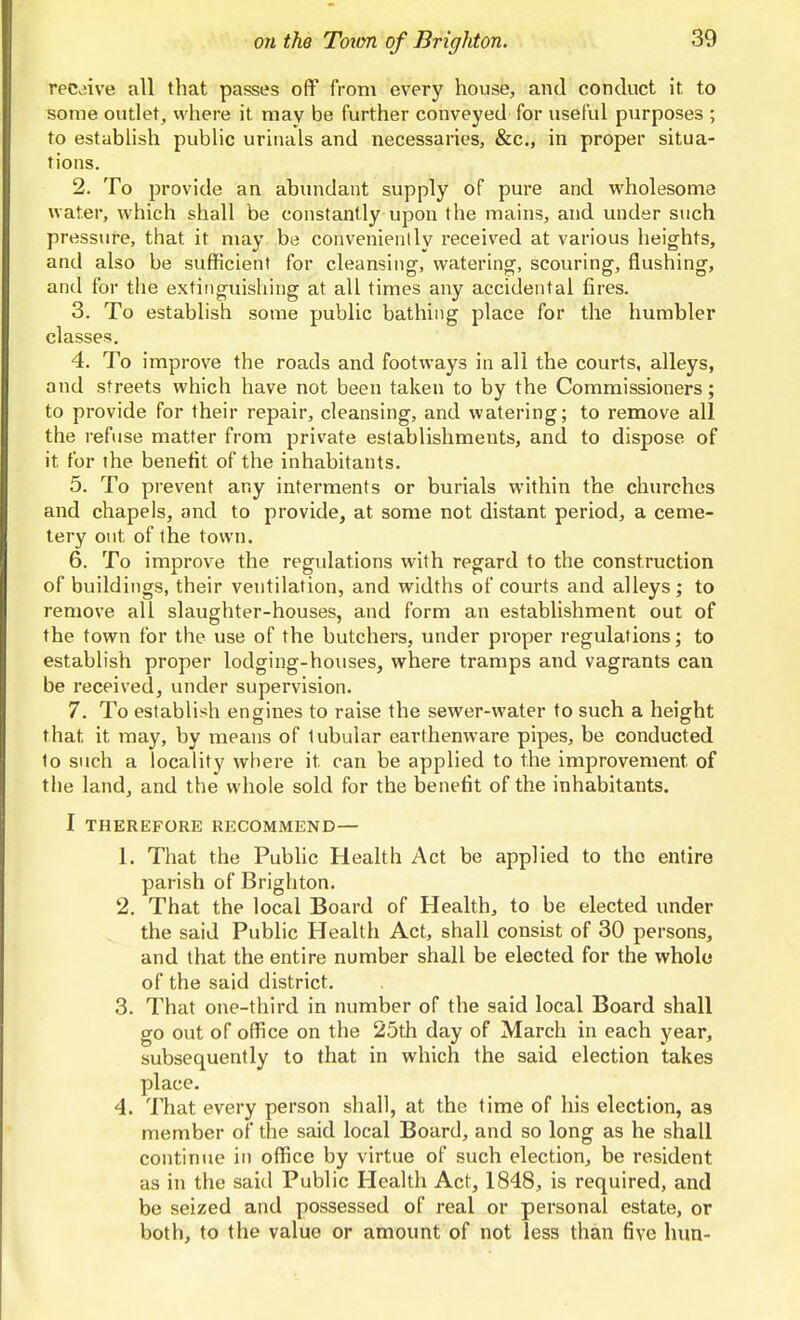 receive all that passes off from every house, and conduct it to some outlet, where it may be further conveyed for useful purposes ; to estabUsh pubUc urinals and necessaries, &c., in proper situa- tions. 2. To provide an abundant supply of pure and wholesome water, which shall be constantly upon the mains, and under such pressure, that it may be convenienlly received at various heights, and also be sufficient for cleansing, watering, scouring, flushing, and for the extinguishing at all times any accidental fires. 3. To establish some public bathing place for the humbler classes. 4. To improve the roads and footways in all the courts, alleys, and streets which have not been taken to by the Commissioners; to provide for their repair, cleansing, and watering; to remove all the refuse matter from private establishments, and to dispose of it for the benefit of the inhabitants. 5. To prevent any interments or burials within the churches and chapels, and to provide, at some not distant period, a ceme- tery out of the town. 6. To improve the regulations with regard to the construction of buildings, their ventilation, and widths of courts and alleys; to remove all slaughter-houses, and form an establishment out of the town for the use of the butchers, under proper regulations; to establish proper lodging-houses, where tramps and vagrants can be received, under supervision. 7. To establish engines to raise the sewer-water to such a height that it may, by means of tubular earthenware pipes, be conducted to such a locality where it can be applied to the improvement of the land, and the whole sold for the benefit of the inhabitants. I THEREFORE RECOMMEND — 1. That the Public Health Act be applied to tho entire parish of Brighton. 2. That the local Board of Health, to be elected under the said Public Health Act, shall consist of 30 persons, and that the entire number shall be elected for the whole* of the said district. 3. That one-third in number of the said local Board shall go out of office on the 25th day of March in each year, subsequently to that in which the said election takes place. 4. That every person shall, at the time of his election, as member of the said local Board, and so long as he shall continue in office by virtue of such election, be resident as in the said Public Health Act, 1848, is required, and be seized and possessed of real or personal estate, or both, to the value or amount of not less than five him-