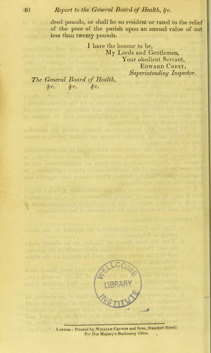 dred pounds, or shall be so resident or rated to the relief of the poor of the parish upon an annual value of not less than twenty pounds. I have the honour to be, My Lords and Gentlemen, Your obedient Servant, Edward Crksy, Superintending Inspector. The General Board of Health, ^c. Sfc. Sfc. . ■ .A. ' I-ONDON ; Printed by William Uloweb and Sons, Stamford Street) F-- Her Majesty's Stationery Oflice.