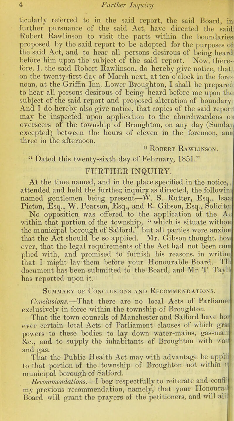 ticularly referred to in the said report, the said Board, in further pursuance of the said Act, have directed the said Robert Rawlinson to visit the parts \vithin the boundaries proposed by the said report to be adopted for the purposes ol the said Act, and to hear all persons desirous of being heard before him upon the subject of the said report. Now, there- fore, I, the said Robert Rawlinson, do hereby give notice, that, on the twenty-first day of March next, at ten o'clock in the fore noon, at the Griffin Inn, Lower Broughton, I shall be preparecd to hear all persons desirous of being heard before me upon th( subject of the said report and proposed alteration of boundary And I do hereby also give notice, that copies of the said reporri may be inspected upon application to the churchwardens o. overseers of the township of Broughton, on any day (Sunda}' excepted) between the hours of eleven \\\ the forenoon, anc three in the afternoon.  Robert Rawlinson. '* Dated this twenty-sixth day of February, 1851. FURTHER INQUIRY. At the time named, and in the place specified in the notice, attended and held the furthei; inquiry as directed, the followin named gentlemen being present—W. S. Rutter, Esq., Isaf Picton, Esq., W. Pearson, Esq., and R. Gibson, Esq., Solicitc No opposition was offered to the application of the Ai within that portion of the township,  which is situate withon the municipal borough of Salford, but all parties were anxioii that the Act should be so applied. Mr. Gibson thought, how ever, that the legal requirements of the Act had not been con i plied with, and promised to furnish his reasons, in writin that I might lay them before your Honourable Board. Thli document has been submitted to the Board, and Mr. T. Tayl' has reported upon it. Summary of Conclusions and Recommendations. Conclusions.—That there are no local Acts of Parliame.' exclusively in force within the township of Broughton. That the town councils of Manchester and Salford have ho' ever certain local Acts of Parliament clauses of which gran powers to these bodies to lay down water-mains, gas-mai | &c., and to supply the inhabitants of Brougiiton with wa- and gas. That the Public Health Act may with advantage be appli; to that portion of the township of Broughton not within 1I municipal borough of Salford. Recommendations.—I beg respectfully to reiterate and confi ' j my previous recommendation, namely, that your Honoura; Board will grant the prayers of the petitioners, and will alii