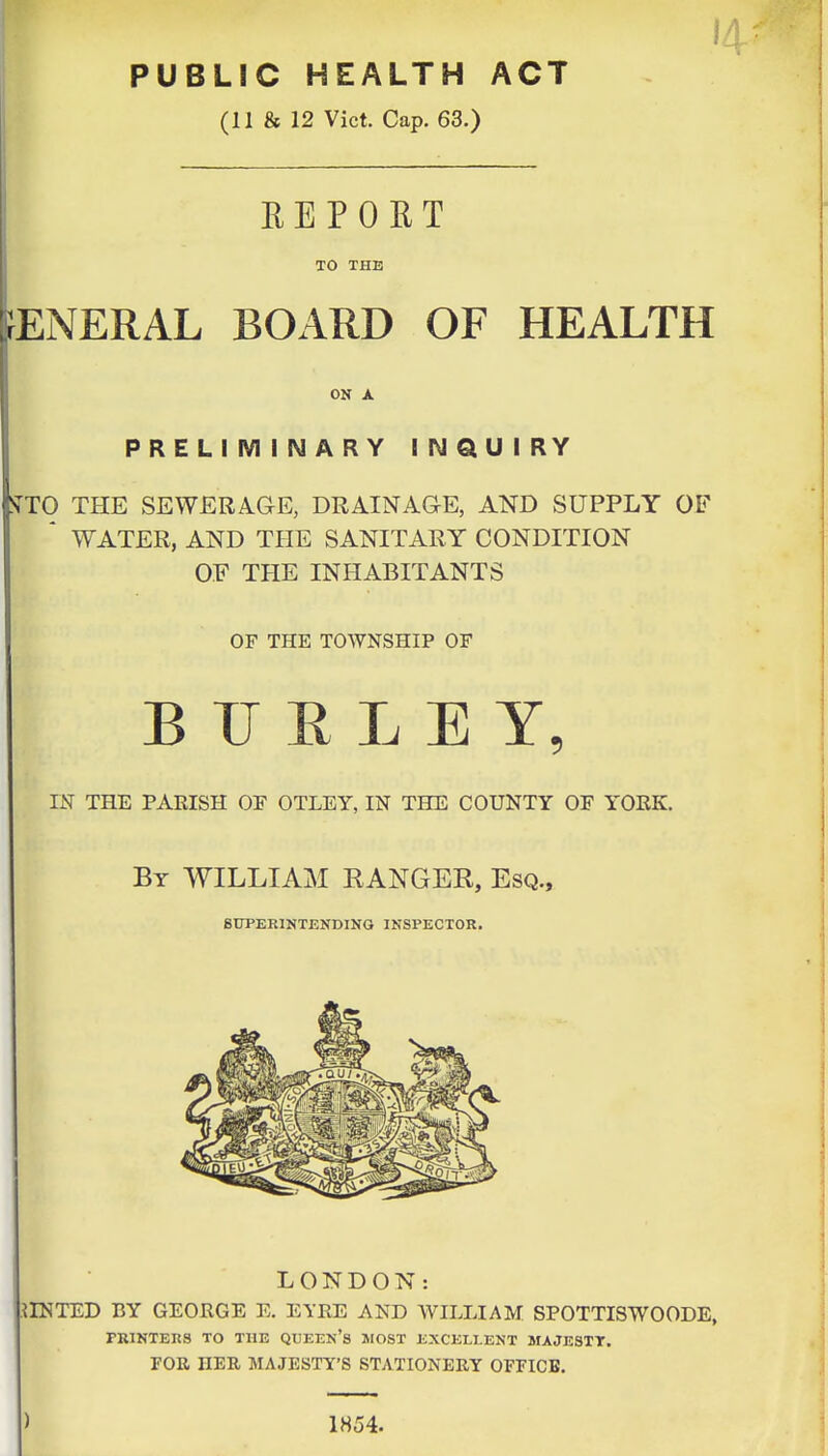 PUBLIC HEALTH ACT (11 & 12 Vict. Cap. 63.) 14 REPORT TO THE fENERAL BOARD OF HEALTH ON A PRELrMINARY INQUIRY STTO THE SEWERAGE, DRAINAGE, AND SUPPLY OF ' WATER, AND THE SANITARY CONDITION OF THE INHABITANTS OF THE TOWNSHIP OF B U E L E Y, IN THE PARISH OF OTLEY, IN THE COUNTY OF YORK. By WILLIAM RANGER, Esq., 8DPEE1HTENDINQ INSPECTOR. LONDON: MINTED BY GEORGE E. EYRE AND WILLIAM SPOTTISWOODE, PRINTERS TO THE QUEEN's MOST EXCELLENT MAJESTT. FOR HER MAJESTY'S STATIONERY OPFICB. ) 1854.