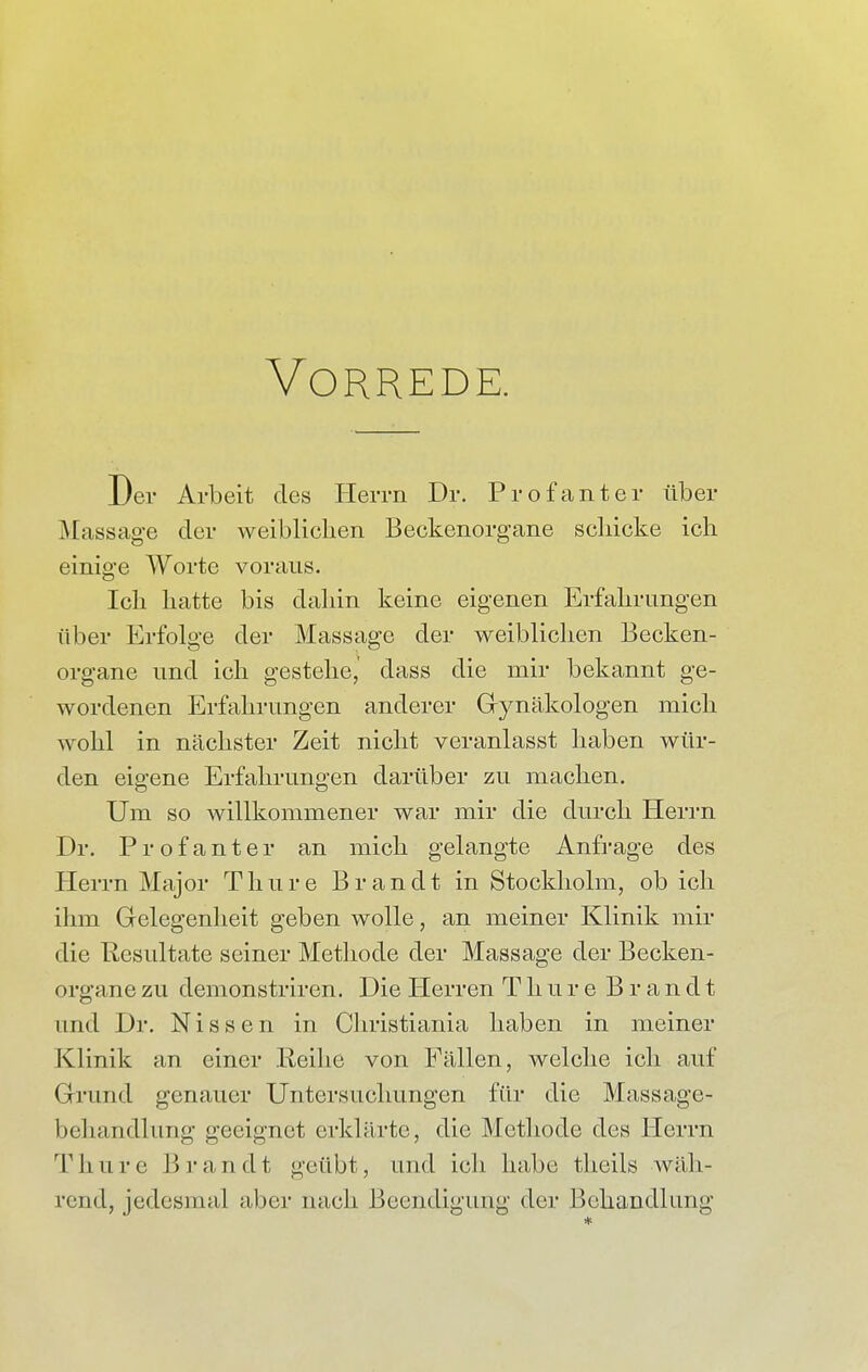 Vorrede. Der Arbeit des Herrn Dr. Profanter über Massage der weiblichen Beckenorgane schicke ich einige Worte voraus. Ich hatte bis dahin keine eigenen Erfahrungen über Erfolge der Massage der weiblichen Becken- organe und ich gestehe,' dass die mir bekannt ge- wordenen Erfahrungen anderer Gynäkologen mich wohl in nächster Zeit nicht veranlasst haben wür- den eigene Erfahrungen darüber zu machen. Um so willkommener war mir die durch Herrn Dr. Profanter an mich gelangte Anfrage des Herrn Major Thure Brandt in Stockholm, ob ich ihm Gelegenheit geben wolle, an meiner Klinik mir die Resultate seiner Methode der Massage der Becken- organe zu demonstriren. Die Pierren Thure Brandt und Dr. Nissen in Christiania haben in meiner Klinik an einer Reihe von Fällen, welche ich auf Grund genauer Untersuchungen für die Massagc- bchandlung geeignet erklärte, die Methode des Herrn Thure Brandt geübt, und ich habe theils wäh- rend, jedesmal aber nach Beendigung der Behandlung